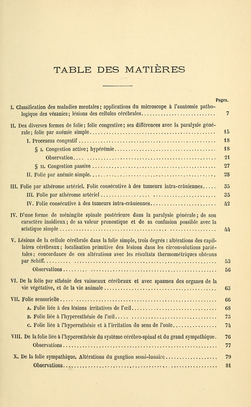 TABLE DES MATIERES Pages. L Classificalion des maladies mentales ; applications du microscope à Tanatomie patho- logique des vésanies ; lésions des cellules cérébrales 7 II. Des diverses formes de folie ; folie congestive ; ses différences avec la paralysie géné- rale ; folie par anémie simple 15 I. Processus congestif 18 § I. Congestion active ; hypérémie 18 Observation 21 § II. Congestion passive 27 IL Folie par anémie simple 28 III. Folie par athérome artériel. Folie consécutive à des tumeurs intra-crâniennes..... 35 III. Folie par athérome artériel , 35 IV. Folie consécutive à des tumeurs intra-crâaiennes , li2 IV. D'une forme de méningite spinale postérieure dans la paralysie générale ; de son caractère insidieux ; de sa valeur pronostique et de sa confusion possible avec la sciatique simple Uk V. Lésions de la cellule cérébrale dans la folie simple, trois degrés : altérations des capil- laires cérébraux ; localisation primitive des lésions dans les circonvolutions parié- tales ; concordance de ces altérations avec les résultats thermomélriques obtenus par Schiff. 53 Observations 56 VI. De la folie par sthénie des vaisseaux cérébraux et avec spasmes des organes de la vie végétative, et de la vie animale 63 Vn. Folie sensorielle 66 A. Folie liée à des lésions irritatives de l'œil 68 B. Folie liée à l'hyperesthésie de l'œil 73 c. Folie liée à l'hyperesthésie et à l'irritation du sens de l'ouïe Ih VIII. De la folie liée à l'hyperesthésie du système cérébro-spinal et du grand sympathique. 76 Observations 77 X. De la folie sympathique. Altérations du ganglion semi-lunaire 79 Observations 81