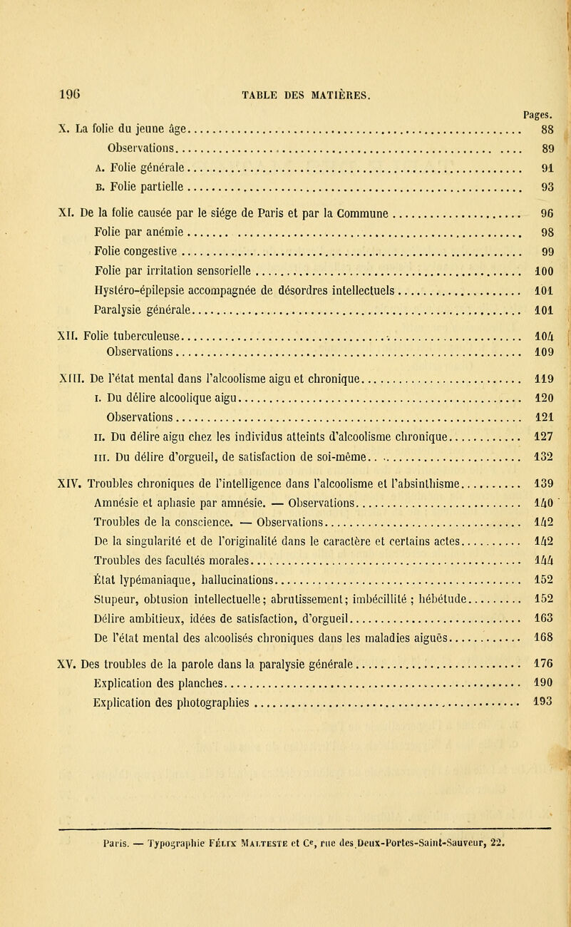 Pages. X. La folie du jeune âge 88 Observations 89 A. Folie générale 91 B. Folie partielle 93 XI. De la folie causée par le siège de Paris et par la Commune 96 Folie par anémie 98 Folie coDgestive 99 Folie par irritation sensorielle 100 Hystéro-épilepsie accompagnée de désordres intellectuels 101 Paralysie générale 101 XII. Folie tuberculeuse •. lOZi Observations 109 Xfll. De l'état mental dans l'alcoolisme aigu et chronique 119 I. Du délire alcoolique aigu 120 Observations 121 II. Du délire aigu chez les individus atteints d'alcoolisme chronique 127 III. Du délire d'orgueil, de satisfaction de soi-même 132 XIV. Troubles chroniques de l'intelligence dans l'alcoolisme et l'absinthisme 139 Amnésie et aphasie par amnésie. — Observations 140 Troubles de la conscience. — Observations 1Z(2 De la singularité et de l'originalité dans le caractère et certains actes lZt2 Troubles des facultés morales ihà Étal lypémaniaque, hallucinations 152 Slupeur, obtusion intellectuelle; abrutissement; imbécillité ; hébétude 152 Délire ambitieux, idées de satisfaction, d'orgueil 163 De l'état mental des alcoolisés chroniques dans les maladies aiguës 168 XV. Des troubles de la parole dans la paralysie générale 176 Explication des planches 190 Explication des photographies 193 Paiis. — Typograpliie Félix Mai.teste et Ce, rue des.Ueux-Portes-Saint-Sauvcur, 22.
