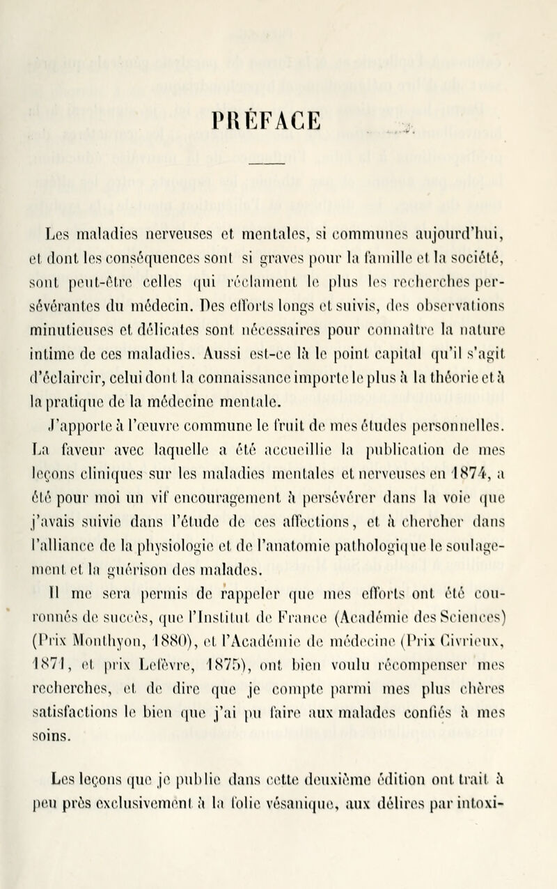 PRÉFACE Les maladies nerveuses et mentales, si communes aujourd'hui, et dont les conséquences sont si graves pour la famille el la société, sont peut-être celles qui réclament le. plus les recherches per- sévérantes du médecin. Des efforts longs et suivis, des observations minutieuses et délicates sont nécessaires pour connaître la nature intime de ces maladies. Aussi est-ce la le point capital qu'il s'agit d'ôclaircir, celui dont la connaissance importe le pins a la théorie et a la pratique de la médecine mentale. J'apporte à l'œuvre commune le fruit de mes études personnelles. La faveur avec laquelle a été accueillie la publication de mes leçons cliniques sur les maladies mentales et nerveuses en 1874, a été pour moi un vif encouragement à persévérer dans la voie que j'avais suivie dans l'étude de ces affections, et à chercher dans l'alliance de la physiologie et de l'anatomie pathologique le soulage- ment et In gnérison des malades, 11 me sera permis de rappeler que mes efforts ont été cou- ronnés de succès, que l'Institut de France (Académie des Sciences) (Prix Monthyon, 1880), et l'Académie de médecine (Prix Civrieux, 1871, et prix Lefèvre, 1875), ont bien voulu récompenser nus recherches, et de dire que je compte parmi mes plus chères satisfactions le bien que j'ai pu faire aux malades confiés à mes soins. Les leçons que je publie dans cette deuxième édition ont. trait a pan près exclusivement à la folie vésaniqne., aux délires par intoxi-