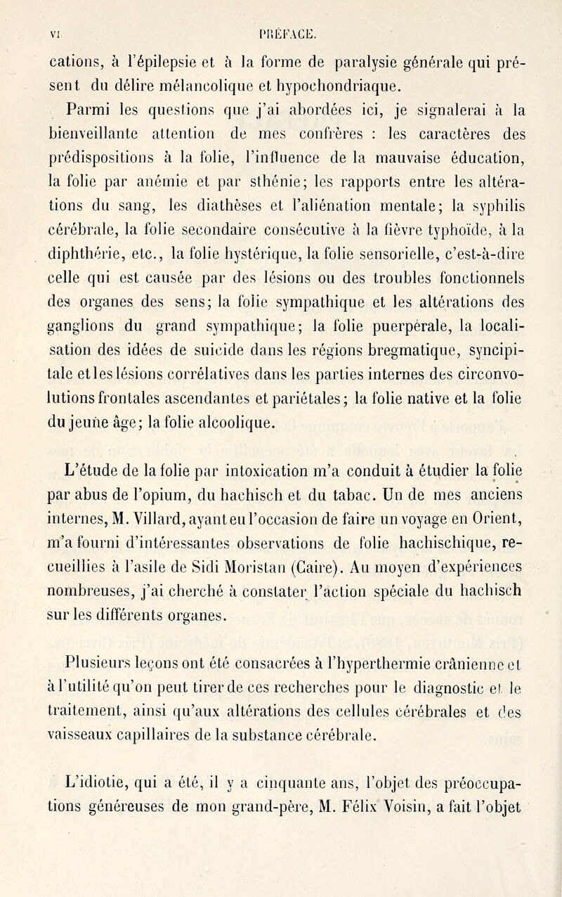 cations, à l'épilepsie et à la forme de paralysie générale qui pré- sent du délire mélancolique et hypochondriaque. Parmi les questions que j'ai abordées ici, je signalerai à la bienveillante attention de mes confrères : les caractères des prédispositions à la folie, l'influence de la mauvaise éducation, la folie par anémie et par sthénie; les rapports entre les altéra- tions du sang, les diathèses et l'aliénation mentale; la syphilis cérébrale, la folie secondaire consécutive à la fièvre typhoïde, à la diphthérie, etc., la folie hystérique, la folie sensorielle, c'est-à-dire celle qui est causée par des lésions ou des troubles fonctionnels des organes des sens; la folie sympathique et les altérations des ganglions du grand sympathique; la folie puerpérale, la locali- sation des idées de suicide dans les régions bregmatique, syncipi- tale et les lésions corrélatives dans les parties internes des circonvo- lutions frontales ascendantes et pariétales ; la folie native et la folie du jeune âge; la folie alcoolique. L'étude de la folie par intoxication m'a conduit à étudier la folie par abus de l'opium, du hachisch et du tabac. Un de mes anciens internes, M. Villard, ayant eu l'occasion de faire un voyage en Orient, m'a fourni d'intéressantes observations de folie hachischique, re- cueillies à l'asile de Sidi Moristan (Caire). Au moyen d'expériences nombreuses, j'ai cherché à constater l'action spéciale du hachisch sur les différents organes. Plusieurs leçons ont été consacrées à l'hyperthermie crânienne et à l'utilité qu'on peut tirer de ces recherches pour le diagnostic et le traitement, ainsi qu'aux altérations des cellules cérébrales et des vaisseaux capillaires de la substance cérébrale. L'idiotie, qui a été, il y a cinquante ans, l'objet des préoccupa- tions généreuses de mon grand-père, M. Félix Voisin, a fait l'objet