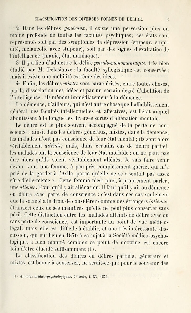 2° Dans les délires généraux, il existe une perversion plus ou moins profonde de toutes les facultés psychiques; ces états sont représentés soit par des symptômes de dépression (stupeur, stupi- dité, mélancolie avec stupeur), soit par des signes d'exaltation de l'intelligence (manie, état maniaque). 3° Il y a lieu d'admettre le délire pseudo-monomaniâque, très bien étudié par M. Delasiauve : la faculté syllogistique est conservée; mais il existe une mobilité extrême des idées. ■ 4° Enfin, les délires mixtes sont caractérisés, entre toutes choses, par la dissociation des idées et par un certain degré d'abolition de l'intelligence : ils mènent immédiatement à la démence. La démence, d'ailleurs, qui n'est autre chose que l'affaiblissement général des facultés intellectuelles et affectives, est l'état auquel aboutissent à la longue les diverses sortes d'aliénation mentale. Le délire est le plus souvent accompagné de la perte de con- science : ainsi, dans les délires généraux, mixtes, dans la démence, les malades n'ont pas conscience de leur état mental ; ils sont alors véritablement aliénés; mais, dans certains cas de délire partiel, les malades ont la conscience de leur état morbide ; on ne peut pas dire alors qu'ils soient véritablement aliénés. Je vais faire venir devant vous une femme, à peu près complètement guérie, qui m'a prié de la garder à l'Asile, parce qu'elle ne se « sentait pas assez sûre d'elle-même ». Cette femme n'est plus, à proprement parler, une aliénée. Pour qu'il y ait aliénation, il faut qu'il y ait ou démence ou délire avec perte de conscience : c'est dans ces cas seulement que la société a le droit de considérer comme des étrangers (aliénas, étranger) ceux de ses membres qu'elle ne peut plus conserver sans péril. Cette distinction entre les malades atteints de délire avec ou sans perte de conscience, est importante au point de vue médico- légal; mais elle est difficile à établir, et une très intéressante dis- cussion, qui eut lieu en 1876 à ce sujet à la Société médico-psycho- logique, a bien montré combien ce point de doctrine est encore loin d'être élucidé suffisamment (1). La classification des délires en délires partiels, généraux et mixtes, est bonne à conserver, ne serait-ce que pour le souvenir des (1) Annales médico-psychologiques, 5e série, t. XV, 1876.