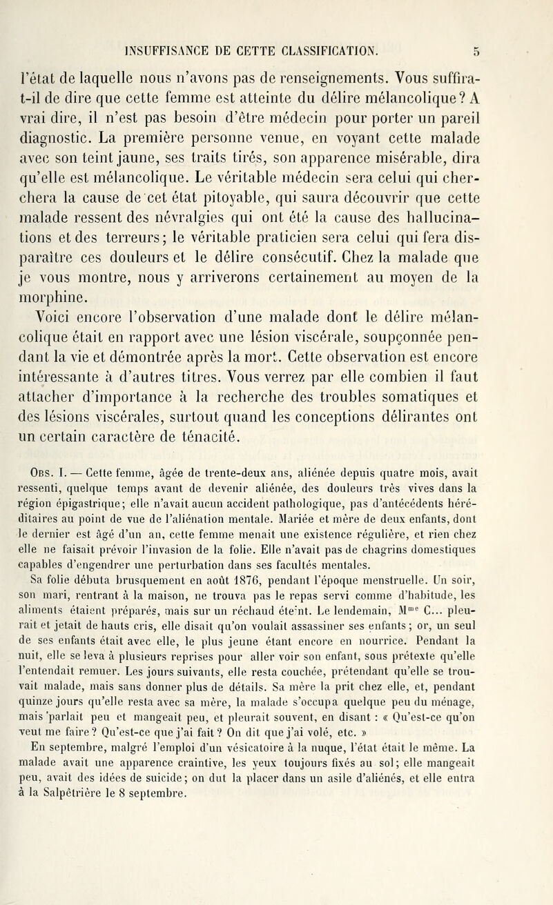 l'état de laquelle nous n'avons pas de renseignements. Vous suffira- t-il de dire que cette femme est atteinte du délire mélancolique? A vrai dire, il n'est pas besoin d'être médecin pour porter un pareil diagnostic. La première personne venue, en voyant cette malade avec son teint jaune, ses traits tirés, son apparence misérable, dira qu'elle est mélancolique. Le véritable médecin sera celui qui cher- chera la cause de cet état pitoyable, qui saura découvrir que cette malade ressent des névralgies qui ont été la cause des hallucina- tions et des terreurs; le véritable praticien sera celui qui fera dis- paraître ces douleurs et le délire consécutif. Chez la malade que je vous montre, nous y arriverons certainement au moyen de la morphine. Voici encore l'observation d'une malade dont le délire mélan- colique était en rapport avec une lésion viscérale, soupçonnée pen- dant la vie et démontrée après la mort. Cette observation est encore intéressante à d'autres titres. Vous verrez par elle combien il faut attacher d'importance à la recherche des troubles somatiques et des lésions viscérales, surtout quand les conceptions délirantes ont un certain caractère de ténacité. Obs. I. — Cette femme, âgée de trente-deux ans, aliénée depuis quatre mois, avait ressenti, quelque temps avant de devenir aliénée, des douleurs très vives dans la région épigastrique; elle n'avait aucun accident pathologique, pas d'antécédents héré- ditaires au point de vue de l'aliénation mentale. Mariée et mère de deux enfants, dont le dernier est âgé d'un an, cette femme menait une existence régulière, et rien chez elle ne faisait prévoir l'invasion de la folie. Elle n'avait pas de chagrins domestiques capables d'engendrer une perturbation dans ses facultés mentales. Sa folie débuta brusquement en août 1876, pendant l'époque menstruelle. Un soir, son mari, rentrant à la maison, ne trouva pas le repas servi comme d'habitude, les aliments étaient préparés, mais sur un réchaud éteint. Le lendemain, Mnie C... pleu- rait et jetait de hauts cris, elle disait qu'on voulait assassiner ses enfants ; or, un seul de ses enfants était avec elle, le plus jeune étant encore en nourrice. Pendant la nuit, elle se leva à plusieurs reprises pour aller voir son enfant, sous prétexte qu'elle l'entendait remuer. Les jours suivants, elle resta couchée, prétendant qu'elle se trou- vait malade, mais sans donner plus de détails. Sa mère la prit chez elle, et, pendant quinze jours qu'elle resta avec sa mère, la malade s'occupa quelque peu du ménage, mais'parlait peu et mangeait peu, et pleurait souvent, en disant : « Qu'est-ce qu'on •veut me faire? Qu'est-ce que j'ai fait? On dit que j'ai volé, etc. » En septembre, malgré l'emploi d'un vésicatoire à la nuque, l'état était le même. La malade avait une apparence craintive, les yeux toujours fixés au sol; elle mangeait peu, avait des idées de suicide ; on dut la placer dans un asile d'aliénés, et elle entra à la Salpêtrière le 8 septembre.
