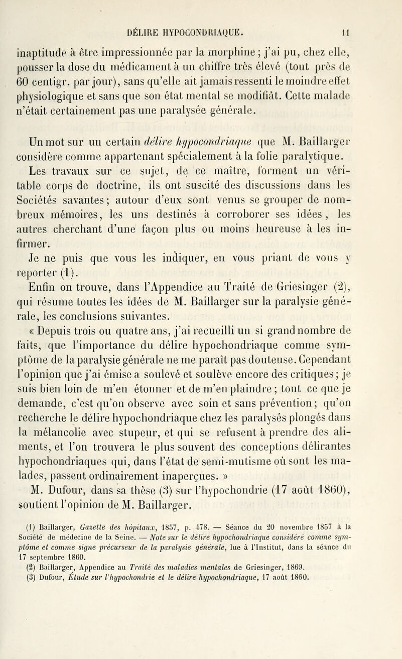 inaptitude à être impressionnée par la morphine ; j'ai pu, chez elle, pousser la dose du médicament à un chiffre très élevé (tout près de 60 centigr. par jour), sans qu'elle ait jamais ressenti le moindre effet physiologique et sans que son état mental se modifiât. Cette malade n'était certainement pas une paralysée générale. Un mot sur un certain délire hypocondriaque que M. Baillarger considère comme appartenant spécialement à la folie paralytique. Les travaux sur ce sujet, de ce maître, forment un véri- table corps de doctrine, ils ont suscité des discussions dans les Sociétés savantes; autour d'eux sont venus se grouper de nom- breux mémoires, les uns destinés à corroborer ses idées, les autres cherchant d'une façon plus ou moins heureuse à les in- firmer. Je ne puis que vous les indiquer, en vous priant de vous y reporter (1). Enfin on trouve, dans l'Appendice au Traité de Griesinger (2), qui résume toutes les idées de M. Baillarger sur la paralysie géné- rale, les conclusions suivantes. « Depuis trois ou quatre ans, j'ai recueilli un si grand nombre de faits, que l'importance du délire hypochondriaque comme sym- ptôme de la paralysie générale ne me parait pas douteuse. Cependant l'opinion que j'ai émise a soulevé et soulève encore des critiques; je suis bien loin de m'en étonner et de m'en plaindre ; tout ce que je demande, c'est qu'on observe avec soin et sans prévention; qu'on recherche le délire hypochondriaque chez les paralysés plongés dans la mélancolie avec stupeur, et qui se refusent à prendre des ali- ments, et l'on trouvera le plus souvent des conceptions délirantes hypochondriaques qui, dans l'état de semi-mutisme où sont les ma- lades, passent ordinairement inaperçues. » M. Dufour, dans sa thèse (3) sur l'hypochondrie (17 août 1860), soutient l'opinion de M. Baillarger. (1) Baillarger, Gazette des hôpitaux, 1857, p. 478. — Séance du 20 novembre 1857 à la Société de médecine de la Seine. — Note sur le délire hypochondriaque considéré comme sym- ptôme et comme signe précurseur de la paralysie générale, lue à l'Institut, dans la séance du 17 septembre 1860. (2) Baillarger, Appendice au Traité des maladies mentales de Griesinger, 1869. (3) Dufour, Etude sur l'hypochondrie et le délire hypochondriaque, 17 août 1860.