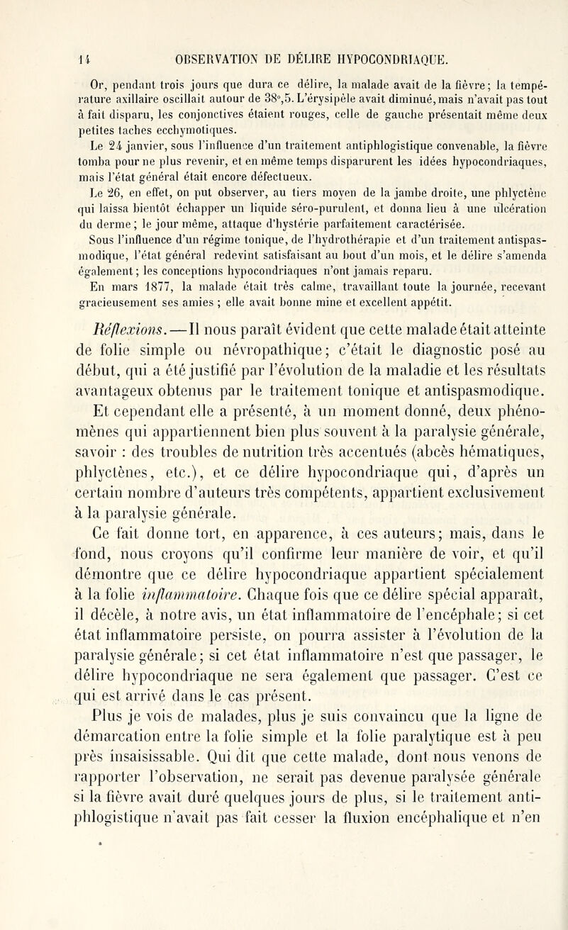 Or, pendant trois jours que dura ce délire, la malade avait de la fièvre; la tempé- rature axillaire oscillait autour de 38°,5. L'érysipèle avait diminué, mais n'avait pas tout à fait disparu, les conjonctives étaient rouges, celle de gauche présentait même deux petites taches ecchymotiques. Le 24 janvier, sous l'influence d'un traitement antiphlogislique convenable, la fièvre tomba pour ne plus revenir, et en même temps disparurent les idées hypocondriaques, mais l'état général était encore défectueux. Le 26, en effet, on put observer, au tiers moyen de la jambe droite, une phlyctène qui laissa bientôt échapper un liquide séro-purulent, et donna lieu à une ulcération du derme ; le jour même, attaque d'hystérie parfaitement caractérisée. Sous l'influence d'un régime tonique, de l'hydrothérapie et d'un traitement antispas- modique, l'état général redevint satisfaisant au bout d'un mois, et le délire s'amenda également; les conceptions hypocondriaques n'ont jamais reparu. En mars 1877, la malade était très calme, travaillant toute la journée, recevant gracieusement ses amies ; elle avait bonne mine et excellent appétit. Réflexions.—Il nous paraît évident que cette malade était atteinte de folie simple ou névropathique; c'était le diagnostic posé au début, qui a été justifié par l'évolution de la maladie et les résultats avantageux obtenus par le traitement tonique et antispasmodique. Et cependant elle a présenté, à un moment donné, deux phéno- mènes qui appartiennent bien plus souvent à la paralysie générale, savoir : des troubles de nutrition très accentués (abcès hématiqucs, phlyctènes, etc.), et ce délire hypocondriaque qui, d'après un certain nombre d'auteurs très compétents, appartient exclusivement à la paralysie générale. Ce fait donne tort, en apparence, à ces auteurs; mais, dans le fond, nous croyons qu'il confirme leur manière de voir, et qu'il démontre que ce délire hypocondriaque appartient spécialement à la folie inflammatoire. Chaque fois que ce délire spécial apparaît, il décèle, à notre avis, un état inflammatoire de l'encéphale; si cet état inflammatoire persiste, on pourra assister à l'évolution de la paralysie générale ; si cet état inflammatoire n'est que passager, le délire hypocondriaque ne sera également que passager. C'est ce qui est arrivé dans le cas présent. Plus je vois de malades, plus je suis convaincu que la ligne de démarcation entre la folie simple et la folie paralytique est à peu près insaisissable. Qui dit que cette malade, dont nous venons de rapporter l'observation, ne serait pas devenue paralysée générale si la fièvre avait duré quelques jours de plus, si le traitement anti- phlogistique n'avait pas fait cesser la fluxion encéphalique et n'en