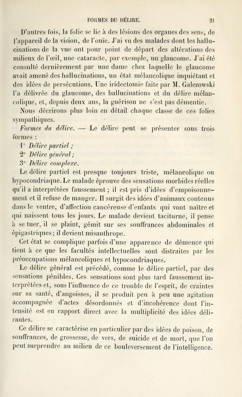 D'autres fois, la folie se lie à des lésions des organes des sens, de l'appareil de la vision, de l'ouïe. J'ai vu des malades dont les hallu- cinations de la vue ont pour point de départ des altérations des milieux de l'œil, une cataracte, par exemple, un glaucome. J'ai été consulté dernièrement par une dame chez laquelle le glaucome avait amené des hallucinations, un état mélancolique inquiétant et des idées de persécutions. Une iridectomie faite par M. Galezowski l'a délivrée du glaucome, des hallucinations et du délire mélan- colique, et, depuis deux ans, la guérison ne s'est pas démentie. Nous décrirons plus loin en détail chaque classe de ces folies sympathiques. Formes du délire. — Le délire peut se présenter sous trois formes : 1 ° Délire partiel ; 2° Délire général ; 3° Délire complexe. Le délire partiel est presque toujours triste, mélancolique ou hypocondriaque. Le malade éprouve des sensations morbides réelles qu'il a interprétées faussement ; il est pris d'idées d'empoisonne- ment et il refuse de manger. Il surgit des idées d'animaux contenus dans le ventre, d'affection cancéreuse d'enfants qui vont naître et qui naissent tous les jours. Le malade devient taciturne, il pense à se tuer, il se plaint, gémit sur ses souffrances abdominales et épigastriques; il devient misanthrope. Cet état se complique parfois d'une apparence de démence qui tient à ce que les facultés intellectuelles sont distraites par les préoccupations mélancoliques et hypocondriaques. Le délire général est précédé, comme le délire partiel, par des sensations pénibles. Ces sensations sont plus tard faussement in- terprétées et, sous l'influence de ce trouble de l'esprit, de craintes sur sa santé, d'angoisses, il se produit peu à peu une agitation accompagnée d'actes désordonnés et d'incohérence dont l'in- tensité est en rapport direct avec la multiplicité des idées déli- rantes. Ce délire se caractérise en particulier par des idées de poison, de souffrances, de grossesse, de vers, de suicide et de mort, que l'on peut surprendre au milieu de ce bouleversement de l'intelligence.