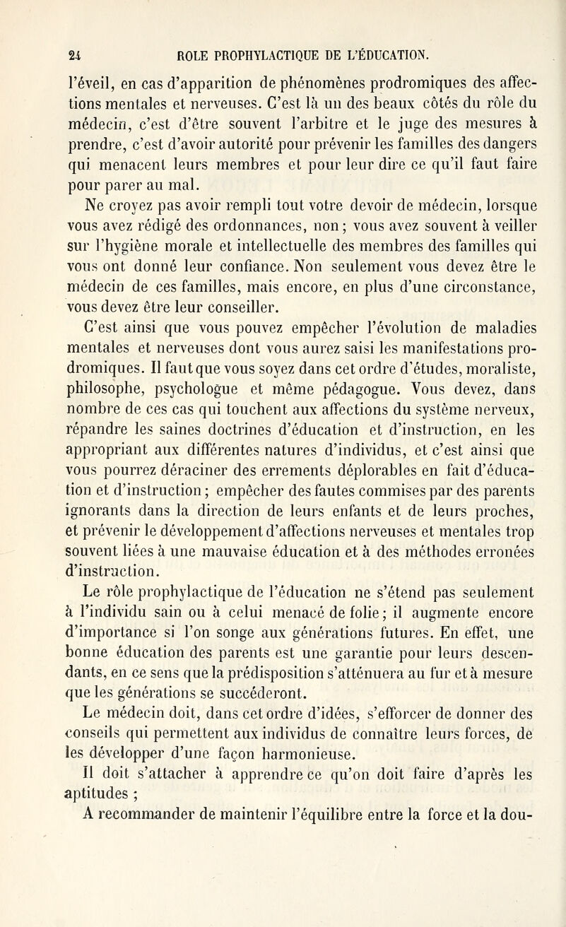l'éveil, en cas d'apparition de phénomènes prodromiques des affec- tions mentales et nerveuses. C'est là un des beaux côtés du rôle du médecin, c'est d'être souvent l'arbitre et le juge des mesures à prendre, c'est d'avoir autorité pour prévenir les familles des dangers qui menacent leurs membres et pour leur dire ce qu'il faut faire pour parer au mal. Ne croyez pas avoir rempli tout votre devoir de médecin, lorsque vous avez rédigé des ordonnances, non ; vous avez souvent à veiller sur l'hygiène morale et intellectuelle des membres des familles qui vous ont donné leur confiance. Non seulement vous devez être le médecin de ces familles, mais encore, en plus d'une circonstance, vous devez être leur conseiller. C'est ainsi que vous pouvez empêcher l'évolution de maladies mentales et nerveuses dont vous aurez saisi les manifestations pro- dromiques. Il faut que vous soyez dans cet ordre d'études, moraliste, philosophe, psychologue et même pédagogue. Vous devez, dans nombre de ces cas qui touchent aux affections du système nerveux, répandre les saines doctrines d'éducation et d'instruction, en les appropriant aux différentes natures d'individus, et c'est ainsi que vous pourrez déraciner des errements déplorables en fait d'éduca- tion et d'instruction ; empêcher des fautes commises par des parents ignorants dans la direction de leurs enfants et de leurs proches, et prévenir le développement d'affections nerveuses et mentales trop souvent liées à une mauvaise éducation et à des méthodes erronées d'instruction. Le rôle prophylactique de l'éducation ne s'étend pas seulement à l'individu sain ou à celui menacé de folie ; il augmente encore d'importance si l'on songe aux générations futures. En effet, une bonne éducation des parents est une garantie pour leurs descen- dants, en ce sens que la prédisposition s'atténuera au fur et à mesure que les générations se succéderont. Le médecin doit, dans cet ordre d'idées, s'efforcer de donner des conseils qui permettent aux individus de connaître leurs forces, de les développer d'une façon harmonieuse. Il doit s'attacher à apprendre ce qu'on doit faire d'après les aptitudes ; A recommander de maintenir l'équilibre entre la force et la dou-