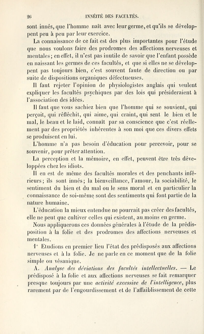 sont innés, que l'homme naît avec leur germe, et qu'ils se dévelop- pent peu à peu par leur exercice. La connaissance de ce fait est des plus importantes pour l'étude que nous voulons faire des prodromes des affections nerveuses et mentales; en effet, il n'est pas inutile de savoir que l'enfant possède en naissant les germes de ces facultés, et que si elles ne se dévelop- pent pas toujours bien, c'est souvent faute de direction ou par suite de dispositions organiques défectueuses. Il faut rejeter l'opinion de physiologistes anglais qui veulent expliquer les facultés psychiques par des lois qui présideraient à l'association des idées. Il faut que vous sachiez bien que l'homme qui se souvient, qui perçoit, qui réfléchit, qui aime, qui craint, qui sent le bien et le mal, le beau et le laid, connaît par sa conscience que c'est réelle- ment par des propriétés inhérentes à son moi que ces divers effets se produisent en lui. L'homme n'a pas besoin d'éducation pour percevoir, pour se souvenir, pour prêter attention. La perception et la mémoire, en effet, peuvent être très déve- loppées chez les idiots. Il en est de même des facultés morales et des penchants infé- rieurs; ils sont innés; la bienveillance, l'amour, la sociabilité, le sentiment du bien et du mal ou le sens moral et en particulier la connaissance de soi-même sont des sentiments qui font partie de la nature humaine. L'éducation la mieux entendue ne pourrait pas créer des facultés, elle ne peut que cultiver celles qui existent, au.moins en germe. Nous appliquerons ces données générales à l'étude de la prédis- position à la folie et des prodromes des affections nerveuses et mentales. i° Etudions en premier lieu l'état des prédisposés aux affections nerveuses et à la folie. Je ne parle en ce moment que de la folie simple ou vésanique. A. Analyse des déviations des facultés intellectuelles. — Le prédisposé à la folie et aux affections nerveuses se fait remarquer presque toujours par une activité excessive de Vintelligence, plus rarement par de l'engourdissement et de l'affaiblissement de cette
