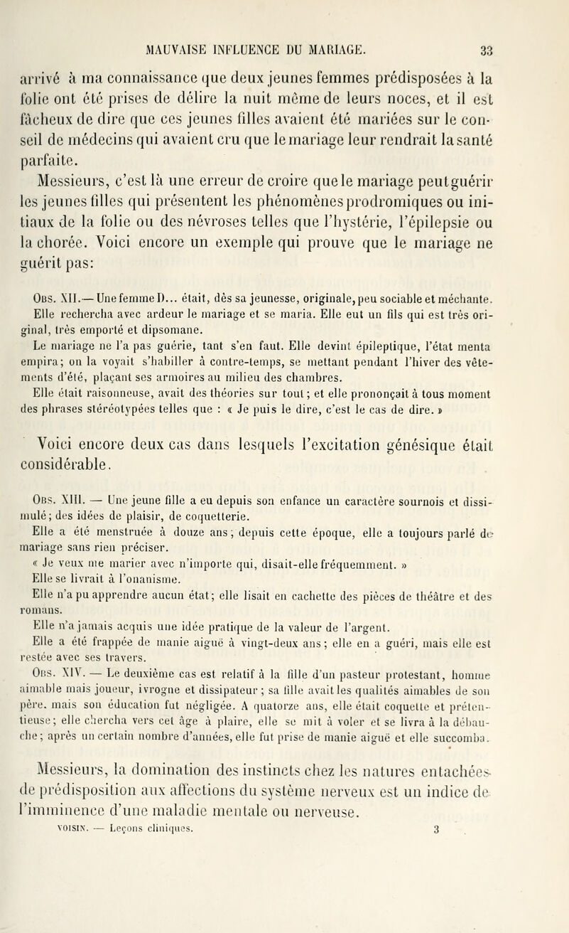 arrivé à ma connaissance que deux jeunes femmes prédisposées à la folie ont été prises de délire la nuit môme de leurs noces, et il est fâcheux de dire que ces jeunes filles avaient été mariées sur le con- seil de médecins qui avaient cru que le mariage leur rendrait la santé parfaite. Messieurs, c'est là une erreur de croire que le mariage peutguérir les jeunes filles qui présentent les phénomènes prodromiques ou ini- tiaux de la folie ou des névroses telles que l'hystérie, l'épilepsie ou lachorée. Voici encore un exemple qui prouve que le mariage ne guérit pas: Obs. XII.— UnefernmeD... était, dès sa jeunesse, originale,peu sociable et méchante. Elle rechercha avec ardeur le mariage et se maria. Elle eut un fils qui est très ori- ginal, très emporté et dipsomane. Le mariage ne l'a pas guérie, tant s'en faut. Elle devint épileplique, l'état menta empira; on la voyait s'habiller à contre-temps, se mettant pendant l'hiver des vête- ments d'élé, plaçant ses armoires au milieu des chambres. Elle était raisonneuse, avait des théories sur tout; et elle prononçait à tous moment des phrases stéréotypées telles que : « Je puis le dire, c'est le cas de dire. » Voici encore deux cas dans lesquels l'excitation génésique était considérable. Obs. XIII. — Une jeune fille a eu depuis son enfance un caractère sournois et dissi- mulé; des idées de plaisir, de coquetterie. Elle a été menstruée à douze ans; depuis cette époque, elle a toujours parlé do mariage sans rien préciser. « Je veux me marier avec n'importe qui, disait-elle fréquemment. » Elle se livrait à l'onanisme. Elle n'a pu apprendre aucun état; elle lisait en cachette des pièces de théâtre et des romans. Elle n'a jamais acquis une idée pratique de la valeur de l'argent. Elle a été frappée de manie aiguë à vingt-deux ans ; elle en a guéri, mais elle est restée avec ses travers. Obs. XIV. — Le deuxième cas est relatif à la fille d'un pasteur protestant, homme aimable mais joueur, ivrogne et dissipateur ; sa fille avait les qualités aimables de son père, mais son éducation fut négligée. A quatorze ans, elle était coquette et préten- tieuse; elle chercha vers cet âge à plaire, elle se mit à voler et se livra à la débau- che; après un certain nombre d'années, elle fut prise de manie aiguë et elle succomba. Messieurs, la domination des instincts chez les natures entachées- de prédisposition aux affections du système nerveux est un indice de l'imminence d'une maladie mentale ou nerveuse. voisin'. — Leçons cliniques. 3