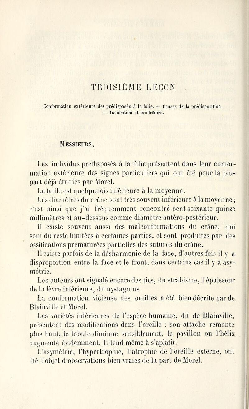 TROISIÈME LEÇON Conformation extérieure des prédisposés à la folie. — Causes de la prédisposition — Incubation et prodromes. Messieurs, Les individus prédisposés à la folie présentent dans leur confor- mation extérieure des signes particuliers qui ont été pour la plu- part déjà étudiés par Morel. La taille est quelquefois inférieure à la moyenne. Les diamètres du crâne sont très souvent inférieurs à la moyenne; c'est ainsi que j'ai fréquemment rencontré cent soixante-quinze millimètres et au-dessous comme diamètre antéro-postérieur. Il existe souvent aussi des malconformations du crâne, 'qui sont du reste limitées à certaines parties, et sont produites par des ossifications prématurées partielles des sutures du crâne. Il existe parfois de la désharmonie de la face, d'autres fois il y a disproportion entre la face et le front, dans certains cas il y a asy- métrie. Les auteurs ont signalé encore des tics, du strabisme, l'épaisseur de la lèvre inférieure, du nystagmus. La conformation vicieuse des oreilles a été bien décrite par de Rlainville et Morel. Les variétés inférieures de l'espèce humaine, dit de Blainville, présentent des modifications dans l'oreille : son attache remonte plus haut, le lobule diminue sensiblement, le pavillon ou l'hélix augmente évidemment. 11 tend même à s'aplatir. L'asymétrie, l'hypertrophie, l'atrophie de l'oreille externe, ont été l'objet d'observations bien vraies de la part de Morel.
