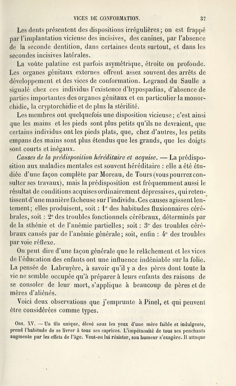 Les dents présentent des dispositions irrégulières; on est frappé par l'implantation vicieuse des incisives, des canines, par l'absence de la seconde dentition, dans certaines dents surtout, et dans les secondes incisives latérales. La voûte palatine est parfois asymétrique, étroite ou profonde. Les organes génitaux externes offrent assez souvent des arrêts de développement et des vices de conformation. Legrand du Saulle a signalé chez ces individus l'existence d'hypospadias, d'absence de parties importantes des organes génitaux et en particulier la monor- chidie, la cryptorchidie et de plus la stérilité. Les membres ont quelquefois une disposition vicieuse; c'est ainsi que les mains et les pieds sont plus petits qu'ils ne devraient, que certains individus ont les pieds plats, que, chez d'autres, les petits empans des mains sont plus étendus que les grands, que les doigts sont courts et inégaux. Causes de la prédisposition héréditaire et acquise. — La prédispo- sition aux maladies mentales est souvent héréditaire : elle a été étu- diée d'une façon complète par Moreau, de Tours (vous pourrez con- sulter ses travaux), mais la prédisposition est fréquemment aussi le résultat de conditions acquises ordinairement dépressives, qui reten- tissent d'une manière fâcheuse sur l'individu. Ces causes agissent len- tement; elles produisent, soit : 1° des habitudes fluxionnaires céré- brales, soit : 2° des troubles fonctionnels cérébraux, déterminés par de la sthénie et de l'anémie partielles; soit : 3° des troubles céré- braux causés par de l'anémie générale; soit, enfin : 4° des troubles par voie réflexe. On peut dire d'une façon générale que le relâchement et les vices de l'éducation des enfants ont une influence indéniable sur la folie. La pensée de Labruyère, à savoir qu'il y a des pères dont toute la vie ne semble occupée qu'à préparer à leurs enfants des raisons de se consoler de leur mort, s'applique à beaucoup de pères et de mères d'aliénés. Voici deux observations que j'emprunte à Pinel, et qui peuvent être considérées comme types. Obs. XV. — Un fils unique, élevé sous les yeux d'une mère faible et indulgente, prend l'habitude de se livrer à tous ses caprices. L'impétuosité de tous ses penchants augmente par les effets de l'âge. Veut-on lui résister, son humeur s'exagère. Il attaque