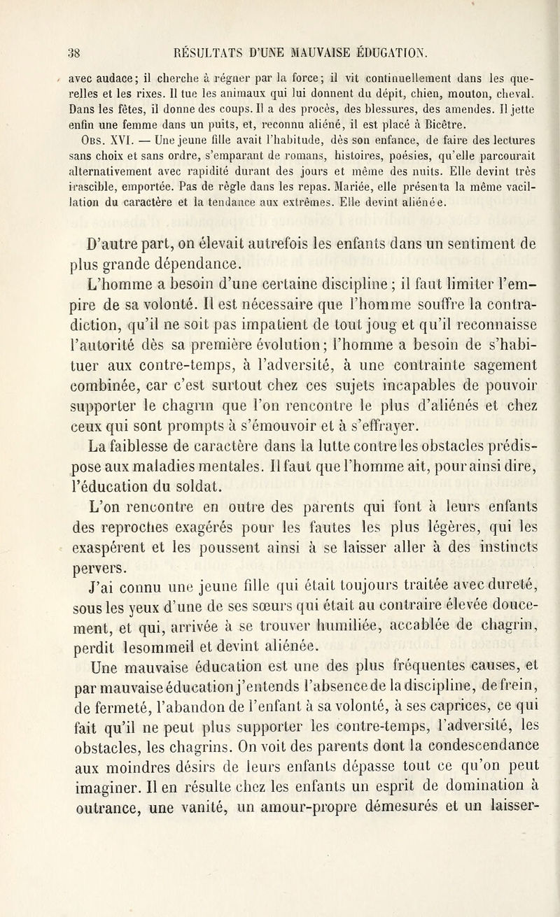 avec audace; il cherche à régner par la force; il vit continuellement dans les que- relles et les rixes. 11 tue les animaux qui lui donnent du dépit, chien, mouton, cheval. Dans les fêtes, il donne des coups. Il a des procès, des blessures, des amendes. Il jette enfin une femme dans un puits, et, reconnu aliéné, il est placé à Bicêtre. Obs. XVI. — Une jeune fille avait l'habitude, dès son enfance, de faire des lectures sans choix et sans ordre, s'emparant de romans, histoires, poésies, qu'elle parcourait alternativement avec rapidité durant des jours et même des nuits. Elle devint très irascible, emportée. Pas de règle dans les repas. Mariée, elle présenta la même vacil- lation du caractère et la tendance aux extrêmes. Elle devint aliénée. D'autre part, on élevait autrefois les enfants dans un sentiment de plus grande dépendance. L'homme a besoin d'une certaine discipline ; il faut limiter l'em- pire de sa volonté. Il est nécessaire que l'homme souffre la contra- diction, qu'il ne soit pas impatient de tout joug et qu'il reconnaisse l'autorité dès sa première évolution; l'homme a besoin de s'habi- tuer aux contre-temps, à l'adversité, à une contrainte sagement combinée, car c'est surtout chez ces sujets incapables de pouvoir supporter le chagrin que l'on rencontre le plus d'aliénés et chez ceux qui sont prompts à s'émouvoir et à s'effrayer. La faiblesse de caractère dans la lutte contre les obstacles prédis- pose aux maladies mentales. Il faut que l'homme ait, pour ainsi dire, l'éducation du soldat. L'on rencontre en outre des parents qui font à leurs enfants des reproches exagérés pour les fautes les plus légères, qui les exaspèrent et les poussent ainsi à se laisser aller à des instincts pervers. J'ai connu une jeune fille qui était toujours traitée avec dureté, sous les yeux d'une de ses sœurs qui était au contraire élevée douce- ment, et qui, arrivée à se trouver humiliée, accablée de chagrin, perdit lesommeil et devint aliénée. Une mauvaise éducation est une des plus fréquentes causes, et par mauvaise éducation j'entends l'absence de la discipline, de frein, de fermeté, l'abandon de l'enfant à sa volonté, à ses caprices, ce qui fait qu'il ne peut plus supporter les contre-temps, l'adversité, les obstacles, les chagrins. On voit des parents dont la condescendance aux moindres désirs de leurs enfants dépasse tout ce qu'on peut imaginer. Il en résulte chez les enfants un esprit de domination à outrance, une vanité, un amour-propre démesurés et un laisser-
