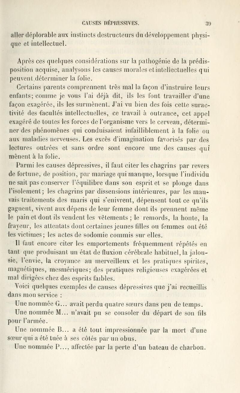 aller déplorable aux instincts destructeurs du développement physi- que et intellectuel. Après ces quelques considérations sur la pathogénie de la prédis- position acquise, analysons les causes morales et intellectuelles qui peuvent.dé terminer la folie. Certains parents comprennent très mal la façon d'instruire leurs enfants; comme je vous l'ai déjà dit, ils les font travailler d'une façon exagérée, ils les surmènent. J'ai vu bien des fois cette surac- tivité des facultés intellectuelles, ce travail à outrance, cet appel exagéré de toutes les forces de l'organisme vers le cerveau, détermi- ner des phénomènes qui conduisaient infailliblement à la folie ou aux maladies nerveuses. Les excès d'imagination favorisés par des lectures outrées et sans ordre sont encore une des causes qui mènent à la folie. Parmi les causes dépressives, il faut citer les chagrins par revers de fortune, de position, par mariage qui manque, lorsque l'individu ne sait pas conserver l'équilibre dans son esprit et se plonge dans l'isolement; les chagrins par dissensions intérieures, par les mau- vais traitements des maris qui s'enivrent, dépensent tout ce qu'ils gagnent, vivent aux dépens de leur femme dont ils prennent même le pain et dont ils vendent les vêtements ; le remords, la honte, la frayeur, les attentats dont certaines jeunes filles ou femmes ont été les victimes; les actes de sodomie commis sur elles. Il faut encore citer les emportements fréquemment répétés en tant que produisant un état de fluxion cérébrale habituel, la jalou- sie, l'envie, la croyance au merveilleux et les pratiques spirites, magnétiques, mesmériques; des pratiques religieuses exagérées et mal dirigées chez des esprits faibles. Voici quelques exemples de causes dépressives que j'ai recueillis dans mon service : Une nommée G... avait perdu quatre sœurs dans peu de temps. Une nommée M... n'avait pu se consoler du départ de son fils pour l'armée. Une nommée B... a été tout impressionnée par la mort d'une sœur qui a été tuée à ses côtés par un obus. Une nommée P..., affectée par la perte d'un bateau de charbon.