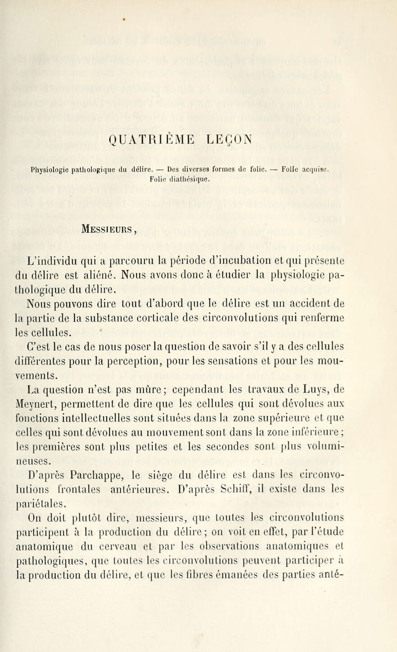 QUATRIÈME LEÇON Physiologie pathologique du délire. — Des diverses formes de folie. — Folle acquise. Folie iliathésique. Messieurs, L'individu qui a parcouru la période d'incubation et qui présente du délire est aliéné. Nous avons donc à étudier la physiologie pa- thologique du délire. Nous pouvons dire tout d'abord que le délire est un accident de la partie de la substance corticale des circonvolutions qui renferme les cellules. C'est le cas de nous poser la question de savoir s'il y a des cellules différentes pour la perception, pour les sensations et pour les mou- vements. La question n'est pas mûre; cependant les travaux de Luys, de Meynert, permettent de dire que les cellules qui sont dévolues aux fonctions intellectuelles sont situées dans la zone supérieure et que celles qui sont dévolues au mouvement sont dans la zone inférieure ; les premières sont plus petites et les secondes sont plus volumi- neuses. D'après Parchappe, le siège du délire est dans les circonvo- lutions frontales antérieures. D'après SchifT, il existe dans les pariétales. On doit plutôt dire, messieurs, que toutes les circonvolutions participent à la production du délire; on voit en effet, par l'étude anatomique du cerveau et par les observations anatomiques et pathologiques, que toutes les circonvolutions peuvent participer a la production du délire, et que les fibres émanées des parties anté-