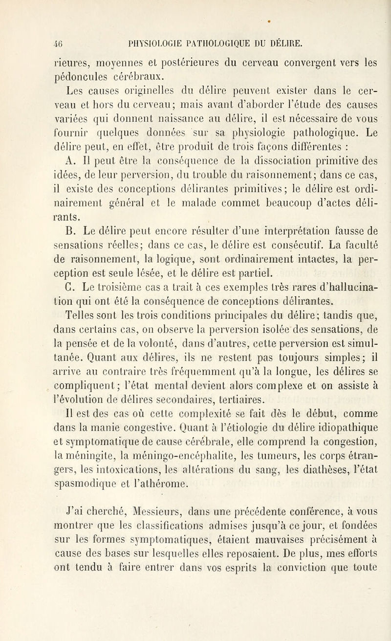 Heures, moyennes et postérieures du cerveau convergent vers les pédoncules cérébraux. Les causes originelles du délire peuvent exister dans le cer- veau et hors du cerveau; mais avant d'aborder l'étude des causes variées qui donnent naissance au délire, il est nécessaire de vous fournir quelques données sur sa physiologie pathologique. Le délire peut, en effet, être produit de trois façons différentes : A. Il peut être la conséquence de la dissociation primitive des idées, de leur perversion, du trouble du raisonnement; dans ce cas, il existe des conceptions délirantes primitives ; le délire est ordi- nairement général et le malade commet beaucoup d'actes déli- rants. B. Le délire peut encore résulter d'une interprétation fausse de sensations réelles; dans ce cas, le délire est consécutif. La faculté de raisonnement, la logique, sont ordinairement intactes, la per- ception est seule lésée, et le délire est partiel. G. Le troisième cas a trait à ces exemples très rares d'hallucina- tion qui ont été la conséquence de conceptions délirantes. Telles sont les trois conditions principales du délire; tandis que, dans certains cas, on observe la perversion isolée des sensations, de la pensée et de la volonté, dans d'autres, cette perversion est simul- tanée. Quant aux délires, ils ne restent pas toujours simples; il arrive au contraire très fréquemment qu'à la longue, les délires se compliquent; l'état mental devient alors complexe et on assiste à l'évolution de délires secondaires, tertiaires. Il est des cas où cette complexité se fait dès le début, comme dans la manie congestive. Quant à l'étiologïe du délire idiopathique et symptomatique de cause cérébrale, elle comprend la congestion, la méningite, la méningo-encéphalite, les tumeurs, les corps étran- gers, les intoxications, les altérations du sang, les diathèses, l'état spasmodique et l'athérome. J'ai cherché, Messieurs, dans une précédente conférence, à vous montrer que les classifications admises jusqu'à ce jour, et fondées sur les formes symptomatiques, étaient mauvaises précisément à cause des bases sur lesquelles elles reposaient. De plus, mes efforts ont tendu à faire entrer clans vos esprits la conviction que toute