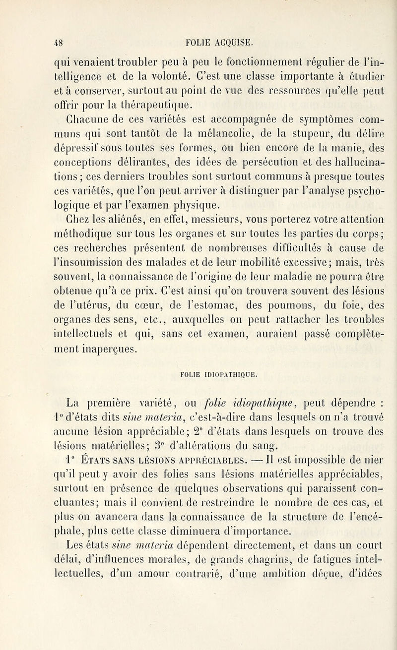 qui venaient troubler peu à peu le fonctionnement régulier de l'in- telligence et de la volonté. C'est une classe importante à étudier et à conserver, surtout au point de vue des ressources qu'elle peut offrir pour la thérapeutique. Chacune de ces variétés est accompagnée de symptômes com- muns qui sont tantôt de la mélancolie, de la stupeur, du délire dépressif sous toutes ses formes, ou bien encore de la manie, des conceptions délirantes, des idées de persécution et des hallucina- tions ; ces derniers troubles sont surtout communs à presque toutes ces variétés, que l'on peut arriver à distinguer par l'analyse psycho- logique et par l'examen physique. Chez les aliénés, en effet, messieurs, vous porterez votre attention méthodique sur tous les organes et sur toutes les parties du corps; ces recherches présentent de nombreuses difficultés à cause de l'insoumission des malades et de leur mobilité excessive; mais, très souvent, la connaissance de l'origine de leur maladie ne pourra être obtenue qu'à ce prix. C'est ainsi qu'on trouvera souvent des lésions de l'utérus, du cœur, de l'estomac, des poumons, du foie, des organes des sens, etc., auxquelles on peut rattacher les troubles intellectuels et qui, sans cet examen, auraient passé complète- ment inaperçues. FOLIE IDIOPATHIQUE. La première variété, ou folie idiopathique, peut dépendre : 1° d'états dits sine materia, c'est-à-dire dans lesquels on n'a trouvé aucune lésion appréciable; 2° d'états dans lesquels on trouve des lésions matérielles; 3° d'altérations du sang. 1° États sans lésions appréciables. — Il est impossible de nier qu'il peut y avoir des folies sans lésions matérielles appréciables, surtout en présence de quelques observations qui paraissent con- cluantes; mais il convient de restreindre le nombre de ces cas, et plus on avancera dans la connaissance de la structure de l'encé- phale, plus cette classe diminuera d'importance. Les états sine materia dépendent directement, et dans un court délai, d'influences morales, de grands chagrins, de fatigues intel- lectuelles, d'un amour contrarié, d'une ambition déçue, d'idées