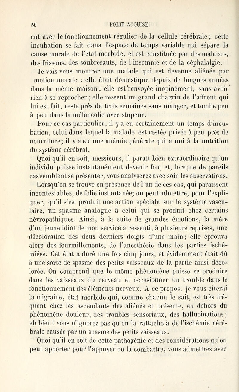 entraver le fonctionnement régulier de la cellule cérébrale ; cette incubation se fait dans l'espace de temps variable qui sépare la cause morale de l'état morbide, et est constituée par des malaises, des frissons, des soubresauts, de l'insomnie et de la céphalalgie. Je vais vous montrer une malade qui est devenue aliénée par motion morale : elle était domestique depuis de longues années dans la même maison ; elle est 'renvoyée inopinément, sans avoir rien à se reprocher ; elle ressent un grand chagrin de l'affront qui lui est fait, reste près de trois semaines sans manger, et tombe peu à peu dans la mélancolie avec stupeur. Pour ce cas particulier, il y a eu certainement un temps d'incu- bation, celui dans lequel la malade est restée privée à peu près de nourriture; il y a eu une anémie générale qui a nui à la nutrition du système cérébral. Quoi qu'il en soit, messieurs, il paraît bien extraordinaire qu'un individu puisse instantanément devenir fou, et, lorsque de pareils cas semblent se présenter, vous analyserez avec soin les observations. Lorsqu'on se trouve en présence de l'un de ces cas, qui paraissent incontestables, de folie instantanée; on peut admettre, pour l'expli- quer, qu'il s'est produit une action spéciale sur le système vascu- laire, un spasme analogue à celui qui se produit chez certains névropathiques. Ainsi, à la suite de grandes émotions, la mère d'un jeune idiot de mon service a ressenti, à plusieurs reprises, une décoloration des deux derniers doigts d'une main; elle éprouva alors des fourmillements, de l'anesthésie dans les parties isché- miées. Cet état a duré une fois cinq jours, et évidemment était dû à une sorte de spasme des petits vaisseaux de la partie ainsi déco- lorée. On comprend que le même phénomène puisse se produire dans les vaisseaux du cerveau et occasionner un trouble clans le fonctionnement des éléments nerveux. A ce propos, je vous citerai la migraine, état morbide qui, comme chacun le sait, est très fré- quent chez les ascendants des aliénés et présente, en dehors du phénomène douleur, des troubles sensoriaux, des hallucinations; eh bien ! vous n'ignorez pas qu'on la ratlache à de l'ischémie céré- brale causée par un spasme des petits vaisseaux. Quoi qu'il en soit de cette pathogénie et des considérations qu'on peut apporter pour l'appuyer ou la combattre, vous admettrez avec