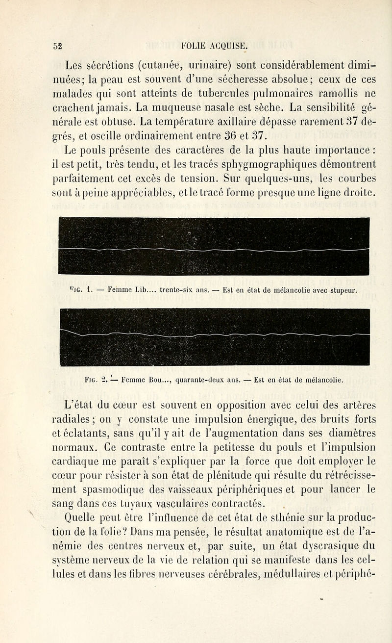 Les sécrétions (cutanée, urinaire) sont considérablement dimi- nuées; la peau est souvent d'une sécheresse absolue; ceux de ces malades qui sont atteints de tubercules pulmonaires ramollis ne crachent jamais. La muqueuse nasale est sèche. La sensibilité gé- nérale est obtuse. La température axillaire dépasse rarement 37 de- grés, et oscille ordinairement entre 36 et 37. Le pouls présente des caractères de la plus haute importance : il est petit, très tendu, et les tracés sphygmographiques démontrent parfaitement cet excès de tension. Sur quelques-uns, les courbes sont àpeine appréciables, et le tracé forme presque une ligne droite. ^JG. 1. — Femme Lib.... trente-six ans. — Est en état de mélancolie avec stupeur. Fig. 2. '■— Femme Bou..., quarante-deux ans. —Est en état de mélancolie. L'état du cœur est souvent en opposition avec celui des artères radiales ; on y constate une impulsion énergique, des bruits forts et éclatants, sans qu'il y ait de l'augmentation dans ses diamètres normaux. Ce contraste entre la petitesse du pouls et l'impulsion cardiaque me paraît s'expliquer par la force que doit employer le cœur pour résister à son état de plénitude qui résulte du rétrécisse- ment spasmodique des vaisseaux périphériques et pour lancer le sang dans ces tuyaux vasculaires contractés. Quelle peut être l'influence de cet état de sthénie sur la produc- tion de la folie? Dans ma pensée, le résultat anatomique est de l'a- némie des centres nerveux et, par suite, un état dyscrasique du système nerveux de la vie de relation qui se manifeste dans les cel- lules et dans les libres nerveuses cérébrales, médullaires et périphé-