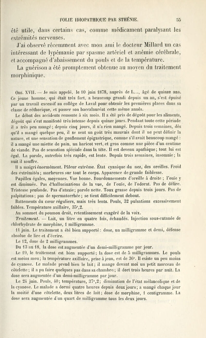 été utile, dans certains cas, comme médicament paralysant les extrémités nerveuses. J'ai observé récemment avec mon ami le docteur Millard un cas intéressant de lypémanie par spasme artériel et anémie cérébrale, et accompagné d'abaissement du pouls et de la température. La guérison a été promptement obtenue au moyen du traitement morphinique. Obs. XVII.— Je suis appelé, le 10 juin 1878, auprès de L..., âgé de quinze ans. Ce jeune homme, qui était très fort, a beaucoup grandi depuis un an, s'est épuisé par un travail excessif au collège de Laval pour obtenir les premières places dans sa classe de réthorique, et passer son baccalauréat cette même annés. Le début des accidents remonte à six mois. Il a été pris de dégoût pour les aliments, dégoût qui s'est manifesté très intense depuis quinze jours. Pendant toute cette période il a très peu mangé; depuis cinq jours, il n'a rien mangé. Depuis trois semaines, dès qu'il a mangé quelque peu, il se sent un goût très mauvais dont il ne peut définir la nature, et une sensation de gonflement épigastrique, comme s'il avait beaucoup mangé : il a mangé une miette de pain, un haricot vert, et gros comme une pièce d'un centime de viande. Pas de sensation sp'éciale dans la tête. 11 est devenu apathique ; tout lui est égal. La parole, autrefois très rapide, est lente. Depuis trois semaines, insomnie; la nuit il souffre. 11 a maigri énormément. Pâleur extrême. État cyanique du nez, des oreilles. Froid des extrémités ; marbrures sur tout le corps. Apparence de grande faiblesse. Pupilles égales, moyennes. Vue bonne. Bourdonnements d'oreille à droite ; l'ouïe y est diminuée. Pas d'hallucinations de la vue, de l'ouïe, de l'odorat. Pas de délire. Tristesse profonde. Pas d'ataxie; parole nette. Toux grasse depuis trois jours. Pas de palpitations; pas de spermatorrhée ; se tient difficilement debout. Battements du cœur réguliers, mais très lents. Pouls, 32 pulsations excessivement faibles. Température axillaire, 35°,2. Au sommet du poumon droit, retentissement exagéré de la voix. Traitement. — Lait, un litre en quatre fois, échaudés. Injection sous-cutanée de chlorhydrate de morphine, 1 milligramme. 11 juin. Le traitement a été bien supporté: dose, un milligramme et demi, défense absolue de lire et d'écrire. Le 12, dose de 2 milligrammes. Du 13 au 18, la dose est augmentée d'un demi-milligramme par jour. Le 19, le traitement est bien supporté; la dose est de 5 milligrammes. Le pouls est moins mou; la température axillaire, prise à jeun, est de 36°. Il existe un peu moins de cyanose. Le malade prend bien le lait; il mange devant moi un petit morceau de côtelette ; il a pu faire quelques pas dans sa chambre ; il dort trois heures par nuit. La dose sera augmentée d'un demi-milligramme par jour. Le 24 juin. Pouls, -iO; température, 37°,2; diminution de l'état mélancolique et de la cyanose. Le malade a dormi quatre heures depuis deux jours; a mangé chaque jour la moitié d'une côtelette, deux litres de lait; dose de morphine, 1 centigramme. La dose sera augmentée d'un quart de milligramme tous les deux jours.