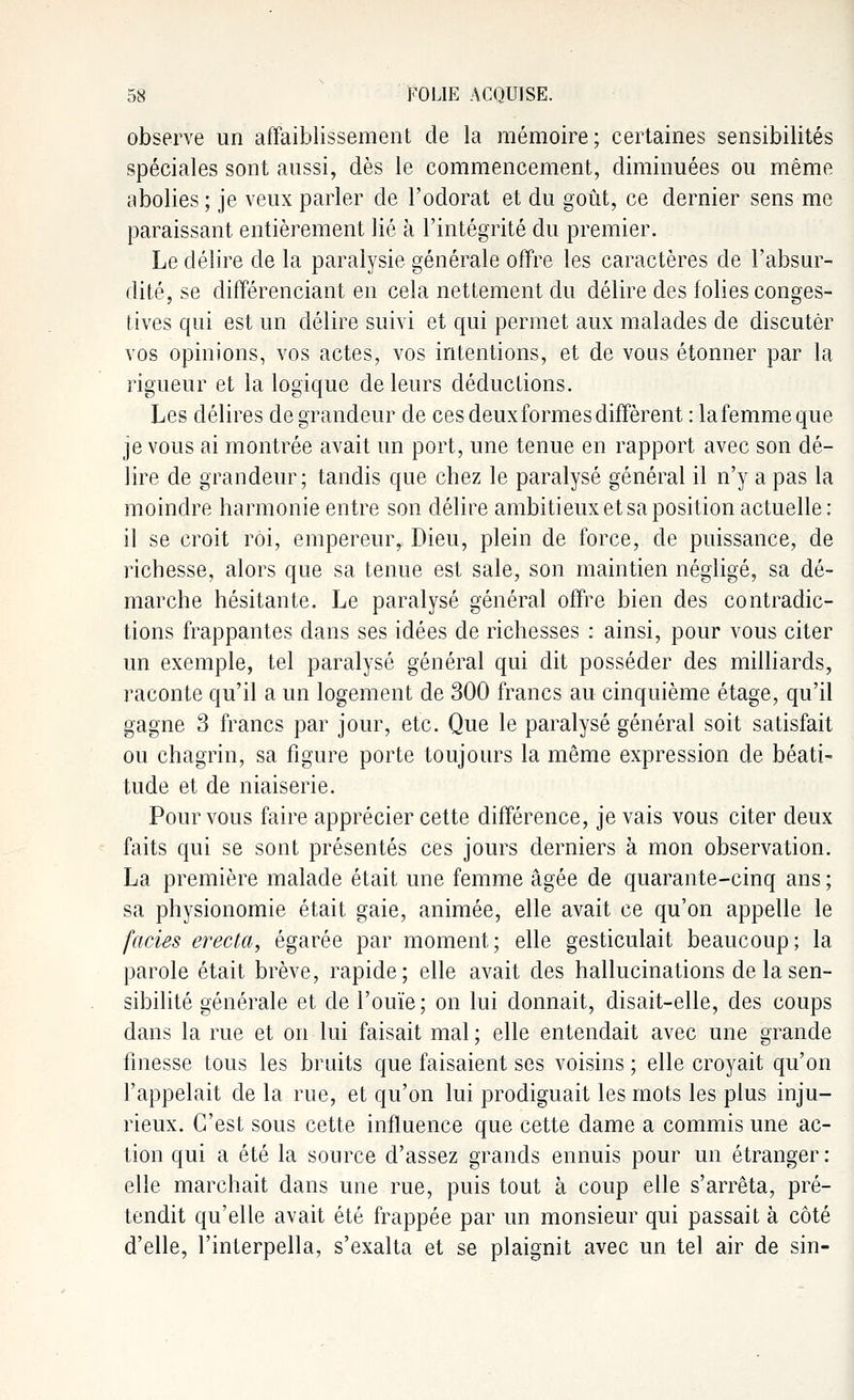 observe un affaiblissement de la mémoire; certaines sensibilités spéciales sont aussi, dès le commencement, diminuées ou même abolies ; je veux parler de l'odorat et du goût, ce dernier sens me paraissant entièrement lié à l'intégrité du premier. Le délire de la paralysie générale offre les caractères de l'absur- dité, se différenciant en cela nettement du délire des folies conges- tives qui est un délire suivi et qui permet aux malades de discuter vos opinions, vos actes, vos intentions, et de vous étonner par la rigueur et la logique de leurs déductions. Les délires de grandeur de ces deux formes diffèrent : lafemmeque je vous ai montrée avait un port, une tenue en rapport avec son dé- lire de grandeur; tandis que chez le paralysé général il n'y a pas la moindre harmonie entre son délire ambitieux et sa position actuelle: il se croit roi, empereur, Dieu, plein de force, de puissance, de richesse, alors que sa tenue est sale, son maintien négligé, sa dé- marche hésitante. Le paralysé général offre bien des contradic- tions frappantes dans ses idées de richesses : ainsi, pour vous citer un exemple, tel paralysé général qui dit posséder des milliards, raconte qu'il a un logement de 300 francs au cinquième étage, qu'il gagne 3 francs par jour, etc. Que le paralysé général soit satisfait ou chagrin, sa figure porte toujours la même expression de béati- tude et de niaiserie. Pour vous faire apprécier cette différence, je vais vous citer deux faits qui se sont présentés ces jours derniers à mon observation. La première malade était une femme âgée de quarante-cinq ans ; sa physionomie était gaie, animée, elle avait ce qu'on appelle le faciès erecta, égarée par moment; elle gesticulait beaucoup; la parole était brève, rapide; elle avait des hallucinations de la sen- sibilité générale et de l'ouïe; on lui donnait, disait-elle, des coups dans la rue et on lui faisait mal ; elle entendait avec une grande finesse tous les bruits que faisaient ses voisins ; elle croyait qu'on l'appelait de la rue, et qu'on lui prodiguait les mots les plus inju- rieux. C'est sous cette influence que cette dame a commis une ac- tion qui a été la source d'assez grands ennuis pour un étranger: elle marchait dans une rue, puis tout à coup elle s'arrêta, pré- tendit qu'elle avait été frappée par un monsieur qui passait à côté d'elle, l'interpella, s'exalta et se plaignit avec un tel air de sin-
