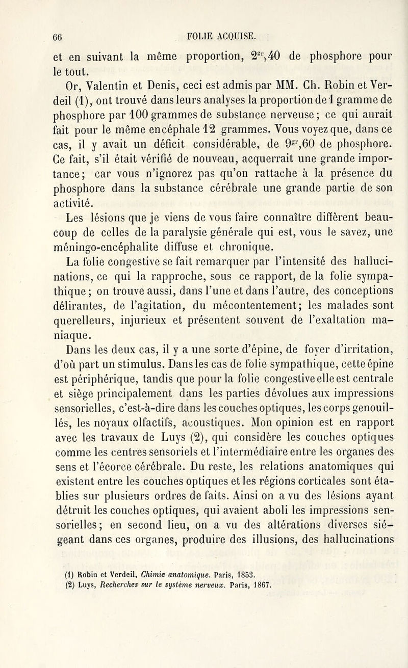 et en suivant la même proportion, 2g,'-,40 de phosphore pour le tout. Or, Valentin et Denis, ceci est admis par MM. Gh. Robin et Ver- deil (1), ont trouvé dans leurs analyses la proportion de 1 gramme de phosphore par 100 grammes de substance nerveuse; ce qui aurait fait pour le même encéphale 12 grammes. Vous voyez que, dans ce cas, il y avait un déficit considérable, de 9gr,60 de phosphore. Ce fait, s'il était vérifié de nouveau, acquerrait une grande impor- tance; car vous n'ignorez pas qu'on rattache à la présence du phosphore dans la substance cérébrale une grande partie de son activité. Les lésions que je viens de vous faire connaître diffèrent beau- coup de celles de la paralysie générale qui est, vous le savez, une méningo-encéphalite diffuse et chronique. La folie congestive se fait remarquer par l'intensité des halluci- nations, ce qui la rapproche, sous ce rapport, de la folie sympa- thique ; on trouve aussi, dans l'une et dans l'autre, des conceptions délirantes, de l'agitation, du mécontentement; les malades sont querelleurs, injurieux et présentent souvent de l'exaltation ma- niaque. Dans les deux cas, il y a une sorte d'épine, de foyer d'irritation, d'où part un stimulus. Dans les cas de folie sympathique, cette épine est périphérique, tandis que pour la folie congestive elle est centrale et siège principalement dans les parties dévolues aux impressions sensorielles, c'est-à-dire dans les couches optiques, les corps genouil- lés, les noyaux olfactifs, acoustiques. Mon opinion est en rapport avec les travaux de Luys (2), qui considère les couches optiques comme les centres sensoriels et l'intermédiaire entre les organes des sens et l'écorce cérébrale. Du reste, les relations anatomiques qui existent entre les couches optiques et les régions corticales sont éta- blies sur plusieurs ordres de faits. Ainsi on a vu des lésions ayant détruit les couches optiques, qui avaient aboli les impressions sen- sorielles ; en second lieu, on a vu des altérations diverses sié- geant dans ces organes, produire des illusions, des hallucinations (1) Robin et Verdeil, Chimie anatomique. Paris, 1853. (2) Luys, Recherches sur le système nerveux. Paris, 1867.