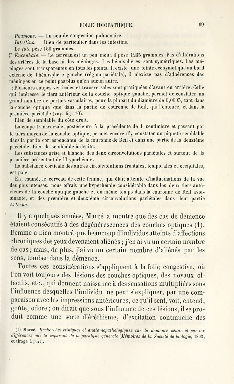 Poumons. — Un peu de congestion pulmonaire. Intestins. — Rien de particulier dans les intestins. Le foie pèse 150 grammes. p Encéphale. — Le cerveau est un peu mou; il pèse 1235 grammes. Pas d'altérations des artères de la base ni des méninges. Les hémisphères sont symétriques. Les mé- ninges sont transparentes en tous les points. Il existe une teinte eccliymotique au bord externe de l'hémisphère gauche (région pariétale), il n'existe pas d'adhérences des méninges en ce point pas plus qu'en aucun autre. \ Plusieurs coupes verticales et transversales sont pratiquées d'avant en arrière. Celle qui intéresse le tiers antérieur de la couche optique gauche, permet de constater un grand nombre de pertuis vasculaires, pour la plupart du diamètre de 0,0005, tant dans la couche optique que dans la partie de couronne de Reil, qui l'entoure, et dans la première pariétale (voy. fig. 10). Rien de semblable du côté droit. La coupe transversale, postérieure à la précédente de 1 centimètre et passant par le tiers moyen de la couche optique, permet encore d'y constater un piqueté semblable dans la partie correspondante de la couronne de Reil et dans une partie de la deuxième pariétale. Rien de semblable à droite. Les substances grise et blanche des deux circonvolutions pariétales et surtout de la première présentent de l'hyperhémie. La substance corticale des autres circonvolutions frontales, temporales et occipitales, est pâle, En résumé, le cerveau de cette femme, qui était atteinte d'hallucinations de la vue des plus intenses, nous offrait une hyperhémie considérable dans les deux tiers anté- rieurs de la couche optique gauche et en même temps dans la couronne de Reil avoi- sinante, et des première et deuxième circonvolutions pariétales dans leur parlie externe. Il y a quelques années, Marcé a montré que des cas de démence étaient consécutifs à des dégénérescences des couches optiques (1). Demme a bien montré que beaucoup d'individus atteints d'affections chroniques des yeux devenaient aliénés ; j'en ai vu un certain nombre de cas; mais, de plus, j'ai vu un certain nombre d'aliénés par les sens, tomber dans la démence. Toutes ces considérations s'appliquent à la folie congestive, où l'on voit toujours des lésions des couches optiques, des noyaux ol- factifs, etc., qui donnent naissance à des sensations multipliées sous l'influence desquelles l'individu ne peut s'expliquer, par une com- paraison avec les impressions antérieures, ce qu'il sent, voit, entend, goûte, odore ; on dirait que sous l'influence de ces lésions, il se pro- duit comme une sorte d'éréthisme, d'excitation continuelle des (t) Marcé, Recherches cliniques et anatomopathologiques snr la démence sénile et sur les différences qui la séparent de la paralysie générale {Mémoires de la Société de biologie, 1863, et tirage à part).