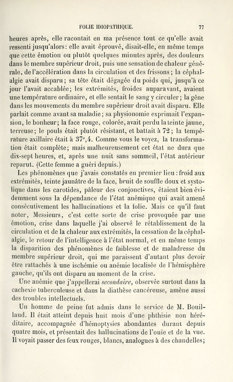 heures après, elle racontait en ma présence tout ce qu'elle avait ressenti jusqu'alors: elle avait éprouvé, disait-elle, en même temps que cette émotion ou plutôt quelques minutes après, des douleurs dans le membre supérieur droit, puis une sensation de chaleur géné- rale, de l'accélération dans la circulation et des frissons ; la céphal- algie avait disparu; sa tête était dégagée du poids qui, jusqu'à ce jour l'avait accablée; les extrémités, froides auparavant, avaient une température ordinaire, et elle sentait le sang y circuler ; la gêne dans les mouvements du membre supérieur droit avait disparu. Elle parlait comme avant sa maladie; sa physionomie exprimait l'expan- sion, le bonheur; la face rouge, colorée, avait perdu la teinte jaune, terreuse; le pouls était plutôt résistant, et battait à 72 ; la tempé- rature axillaire était à 37°,4. Comme vous le voyez, la transforma- tion était complète; mais malheureusement cet état ne dura que dix-sept heures, et, après une nuit sans sommeil, l'état antérieur reparut. (Cette femme a guéri depuis.) Les phénomènes que j'avais constatés en premier lieu : froid aux extrémités, teinte jaunâtre de la face, bruit de souffle doux et systo- lique dans les carotides, pâleur des conjonctives, étaient bien évi- demment sous la dépendance de l'état anémique qui avait amené consécutivement les hallucinations et la folie. Mais ce qu'il faut noter, Messieurs, c'est cette sorte de crise provoquée par une émotion, crise dans laquelle j'ai observé le rétablissement de la circulation et de la chaleur aux extrémités, la cessation de la céphal- algie, le retour de l'intelligence à l'état normal, et en même temps la disparition des phénomènes de faiblesse et de maladresse du membre supérieur droit, qui me paraissent d'autant plus devoir être rattachés à une ischémie ou anémie localisée de l'hémisphère gauche, qu'ils ont disparu au moment de la crise. Une anémie que j'appellerai secondaire, observée surtout dans la cachexie tuberculeuse et dans la diathèse cancéreuse, amène aussi des troubles intellectuels. Un homme de peine fut admis dans le service de M. Bouil- laud. Il était atteint depuis huit mois d'une phthisie non héré- ditaire, accompagnée d'hémoptysies abondantes durant depuis quatre mois, et présentait des hallucinations de l'ouïe et de la vue. Il voyait passer des feux rouges, blancs, analogues à des chandelles;