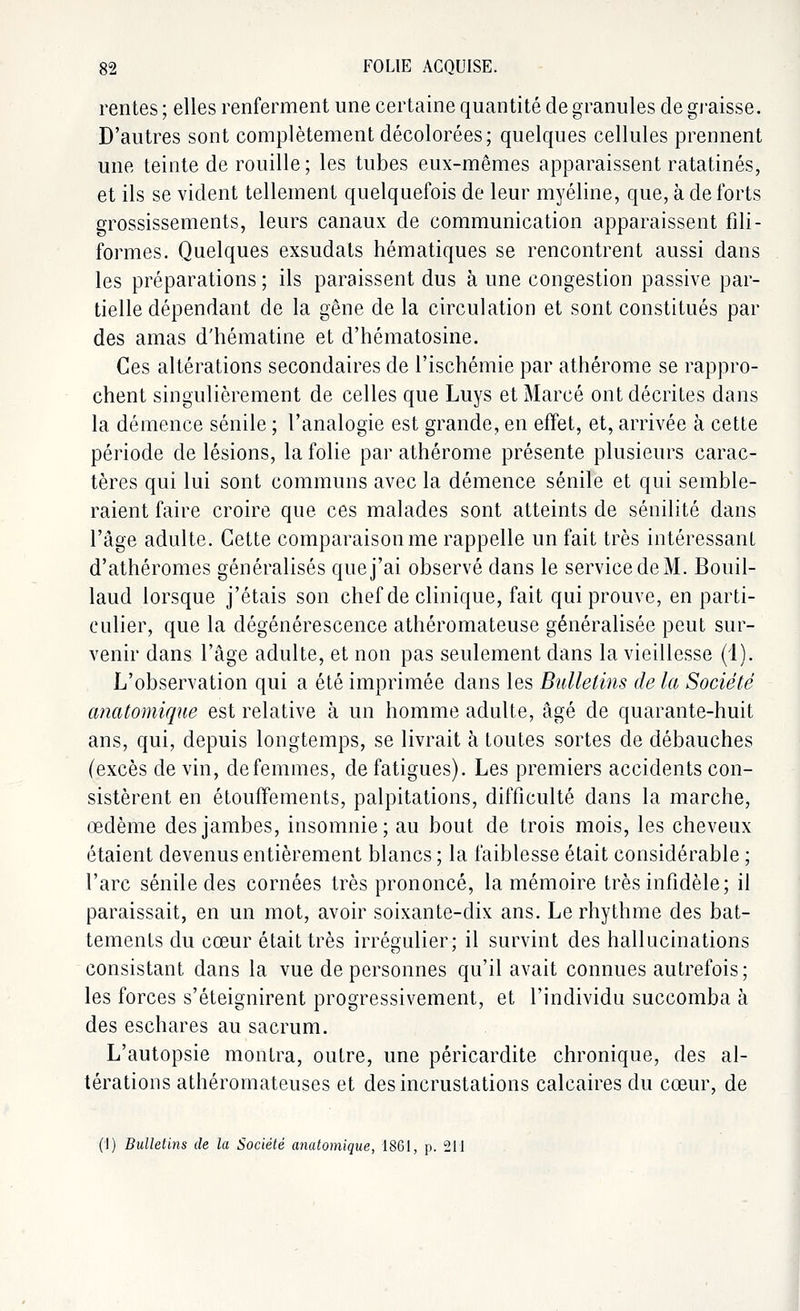 rentes ; elles renferment une certaine quantité de granules de graisse. D'autres sont complètement décolorées; quelques cellules prennent une teinte de rouille; les tubes eux-mêmes apparaissent ratatinés, et ils se vident tellement quelquefois de leur myéline, que, à de forts grossissements, leurs canaux de communication apparaissent fili- formes. Quelques exsudats hématiques se rencontrent aussi dans les préparations ; ils paraissent dus à une congestion passive par- tielle dépendant de la gêne de la circulation et sont constitués par des amas d'hématine et d'hématosine. Ces altérations secondaires de l'ischémie par athérome se rappro- chent singulièrement de celles que Luys et Marcé ont décrites dans la démence sénile ; l'analogie est grande, en effet, et, arrivée à cette période de lésions, la folie par athérome présente plusieurs carac- tères qui lui sont communs avec la démence sénile et qui semble- raient faire croire que ces malades sont atteints de sénilité dans l'âge adulte. Cette comparaison me rappelle un fait très intéressant d'athéromes généralisés que j'ai observé dans le service de M. Bouil- laud lorsque j'étais son chef de clinique, fait qui prouve, en parti- culier, que la dégénérescence athéromateuse généralisée peut sur- venir dans l'âge adulte, et non pas seulement dans la vieillesse (1). L'observation qui a été imprimée dans les Bulletins de la Société anatomique est relative à un homme adulte, âgé de quarante-huit ans, qui, depuis longtemps, se livrait à toutes sortes de débauches (excès de vin, de femmes, de fatigues). Les premiers accidents con- sistèrent en étouffements, palpitations, difficulté dans la marche, œdème des jambes, insomnie; au bout de trois mois, les cheveux étaient devenus entièrement blancs ; la faiblesse était considérable ; l'arc sénile des cornées très prononcé, la mémoire très infidèle; il paraissait, en un mot, avoir soixante-dix ans. Le rhythme des bat- tements du cœur était très irrégulier; il survint des hallucinations consistant dans la vue de personnes qu'il avait connues autrefois; les forces s'éteignirent progressivement, et l'individu succomba à des eschares au sacrum. L'autopsie montra, outre, une péricardite chronique, des al- térations athéromateuses et des incrustations calcaires du cœur, de (1) Bulletins de la Société anatomique, 1861, p. 211