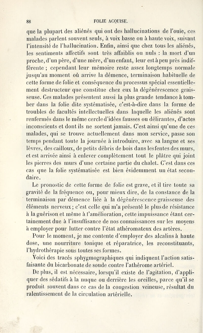 que la plupart des aliénés qui ont des hallucinations de l'ouïe, ces malades parlent souvent seuls, à voix basse ou à haute voix, suivant l'intensité de l'hallucination. Enfin, ainsi que chez tous les aliénés, les sentiments affectifs sont très affaiblis ou nuls : la mort d'un proche, d'un père, d'une mère, d'un enfant, leur est à peu près indif- férente ; cependant leur mémoire reste assez longtemps normale jusqu'au moment où arrive la démence, terminaison habituelle de cette forme de folie et conséquence du processus spécial essentielle- ment destructeur que constitue chez eux la dégénérescence grais- seuse. Ces malades présentent aussi la plus grande tendance à tom- ber dans la folie dite systématisée, c'est-à-dire dans la forme de troubles de facultés intellectuelles dans laquelle les aliénés sont renfermés dans le même cercle d'idées fausses ou délirantes, d'actes inconscients et dont ils ne sortent jamais. C'est ainsi qu'une de ces malades, qui se trouve actuellement dans mon service, passe son temps pendant toute la journée à introduire, avec sa langue et ses lèvres, des cailloux, de petits débris de bois dans les fentes des murs, et est arrivée ainsi à enlever complètement tout le plâtre qui joint les pierres des murs d'une certaine partie du chalet. C'est dans ces cas que la folie systématisée est bien évidemment un état secon- daire. Le pronostic de cette forme de folie est grave, et il tire toute sa gravité de la fréquence ou, pour mieux dire, de la constance de la terminaison par démence liée à la dégénérescence graisseuse des éléments nerveux; c'est celle qui m'a présenté le plus de résistance à la guérison et même à l'amélioration, cette impuissance étant cer- tainement due à l'insuffisance de nos connaissances sur les moyens à employer pour lutter contre l'état athéromateux des artères. Pour le moment, je me contente d'employer des alcalins à haute dose, une nourriture tonique et réparatrice, les reconstituants, l'hydrothérapie sous toutes ses formes. Voici des tracés sphygmographiques qui indiquent l'action satis- faisante du bicarbonate de soude contre l'athérome artériel. Déplus, il est nécessaire, lorsqu'il existe de l'agitation, d'appli- quer des sédatifs à la nuque ou derrière les oreilles, parce qu'il se produit souvent dans ce cas delà congestion veineuse, résultat du ralentissement de la circulation artérielle.