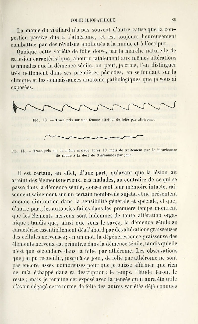 La manie du vieillard n'a pas souvent d'autre cause que la con- gestion passive due à l'athérome, et est toujours heureusement combattue par des révulsifs appliqués à la nuque et à l'occiput. Quoique cette variété de folie doive, par la marche naturelle de sa lésion caractéristique, aboutir fatalement aux mêmes altérations terminales que la démence sénile, on peut, je crois, l'en distinguer très nettement dans ses premières périodes, en se fondant sur la clinique et les connaissances anatomo-pathologiques que je vous ai exposées. Fig. 13. — Tracé pris sur une femme alteinte de folie par athérome. Fie. 14. — Tracé pris sur la même malade après 13 mois de traitement par le bicarbonate de soude à la dose de 3 grammes par jour. Il est certain, en effet, d'une part, qu'avant que la lésion ait atteint des éléments nerveux, ces malades, au contraire de ce qui se passe dans la démence sénile, conservent leur mémoire intacte, rai- sonnent sainement sur un certain nombre de sujets, et ne présentent aucune diminution dans la sensibilité générale et spéciale, et que, d'autre part, les autopsies faites dans les premiers temps montrent que les éléments nerveux sont indemnes de toute altération orga- nique ; tandis que, ainsi que vous le savez, la démence sénile se caractérise essentiellement dès l'abord par des altérations graisseuses des cellules nerveuses; en un mot, la dégénérescence graisseuse des éléments nerveux est primitive dans la démence sénile, tandis qu'elle n'est que secondaire dans la folie par athérome. Les observations que j'ai pu recueillir, jusqu'à ce jour, de folie par athérome ne sont pas encore assez nombreuses pour que je puisse affirmer que rien ne m'a échappé dans sa description ; le temps, l'étude feront le reste ; mais je termine cet exposé avec la pensée qu'il aura été utile d'avoir dégagé cette forme de folie des autres variétés déjà connues
