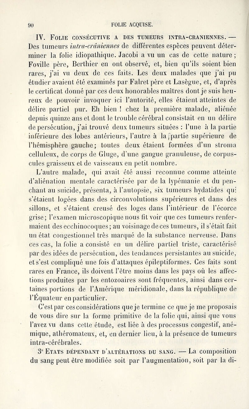 IV. Folie consécutive a des tumeurs intra-craniennes. — Des tumeurs intra-cr antennes de différentes espèces peuvent déter- miner la folie idiopathique. Jacobi a vu un cas de cette nature ; Foville père, Berthier en ont observé, et, bien qu'ils soient bien rares, j'ai vu deux de ces faits. Les deux malades que j'ai pu étudier avaient été examinés par Falret père et Lasègue, et, d'après le certificat donné par ces deux honorables maîtres dont je suis heu- reux de pouvoir invoquer ici l'autorité, elles étaient atteintes de délire partiel pur. Eh bien ! chez la première malade, aliénée depuis quinze ans et dont le trouble cérébral consistait en un délire de persécution, j'ai trouvé deux tumeurs situées : l'une à la partie inférieure des lobes antérieurs, l'autre à la ^partie supérieure de l'hémisphère gauche; toutes deux étaient formées d'un stroma celluleux, de corps de Gluge, d'une gangue granuleuse, de corpus- cules graisseux et de vaisseaux en petit nombre. L'autre malade, qui avait été aussi reconnue comme atteinte d'aliénation mentale caractérisée par de la lypémanie et du pen- chant au suicide, présenta, à l'autopsie, six tumeurs hydatides qui s'étaient logées dans des circonvolutions supérieures et dans des sillons, et s'étaient creusé des loges dans l'intérieur de l'écorce grise; l'examen microscopique nous fit voir que ces tumeurs renfer- maient des ecchinocoques ; au voisinage de ces tumeurs, il s'était fait un état congestionnel très marqué de la substance nerveuse. Dans ces cas, la folie a consisté en un délire partiel triste, caractérisé par des idées de persécution, des tendances persistantes au suicide, et s'est compliqué une fois d'attaques épileptiformes. Ces faits sont rares en France, ils doivent l'être moins dans les pays où les affec- tions produites par les entozoaires sont fréquentes, ainsi dans cer- taines portions de l'Amérique méridionale, dans la république de l'Equateur en particulier. G'estpar ces considérations que je termine ce que je me proposais de vous dire sur la forme primitive de la folie qui, ainsi que vous l'avez vu dans cette étude, est liée à des processus congestif, ané- mique, athéromateux, et, en dernier lieu, à la présence de tumeurs intra-cérébrales. 3° Etats dépendant d'altérations du sang. — La composition du sang peut être modifiée soit par l'augmentation, soit par la di-