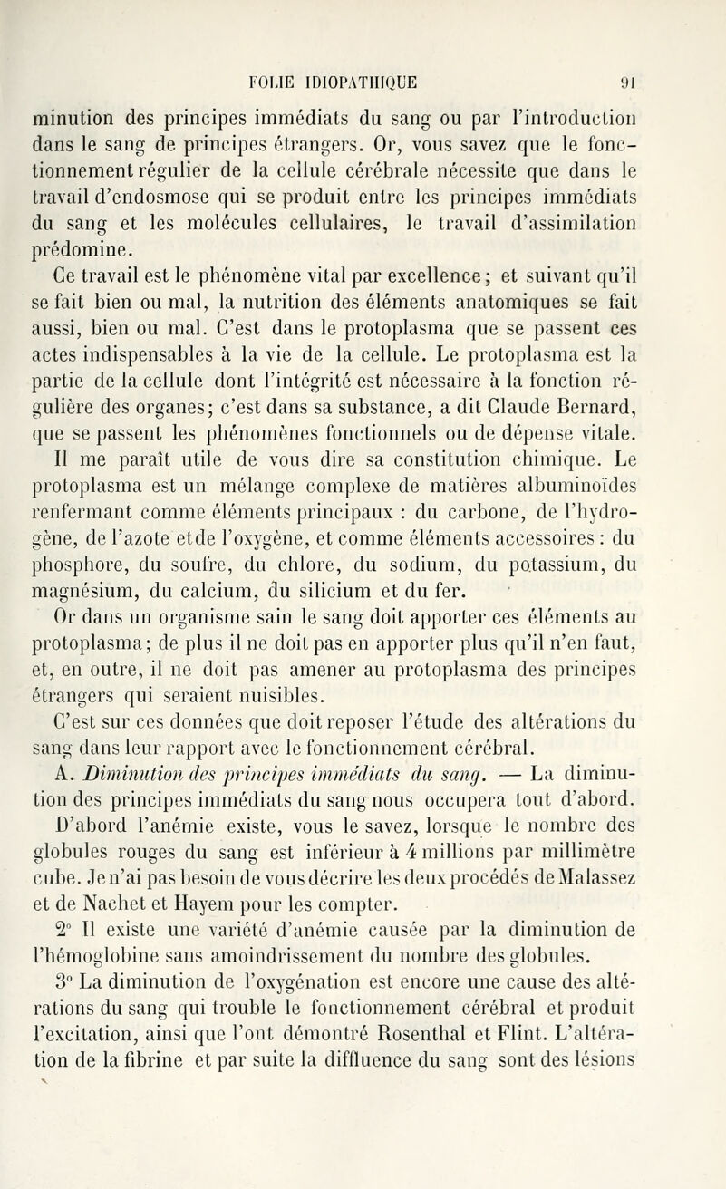 minution des principes immédiats du sang ou par l'introduction dans le sang de principes étrangers. Or, vous savez que le fonc- tionnement régulier de la cellule cérébrale nécessite que dans le travail d'endosmose qui se produit entre les principes immédiats du sang et les molécules cellulaires, le travail d'assimilation prédomine. Ce travail est le phénomène vital par excellence; et suivant qu'il se fait bien ou mal, la nutrition des éléments anatomiques se fait aussi, bien ou mal. C'est dans le protoplasma que se passent ces actes indispensables à la vie de la cellule. Le protoplasma est la partie de la cellule dont l'intégrité est nécessaire à la fonction ré- gulière des organes; c'est dans sa substance, a dit Claude Bernard, que se passent les phénomènes fonctionnels ou de dépense vitale. Il me paraît utile de vous dire sa constitution chimique. Le protoplasma est un mélange complexe de matières albuminoïdes renfermant comme éléments principaux : du carbone, de l'hydro- gène, de l'azote etde l'oxygène, et comme éléments accessoires : du phosphore, du soufre, du chlore, du sodium, du potassium, du magnésium, du calcium, du silicium et du fer. Or dans un organisme sain le sang doit apporter ces éléments au protoplasma; de plus il ne doit pas en apporter plus qu'il n'en faut, et, en outre, il ne doit pas amener au protoplasma des principes étrangers qui seraient nuisibles. C'est sur ces données que doit reposer l'étude des altérations du sang dans leur rapport avec le fonctionnement cérébral. A. Diminution des principes immédiats du sang. — La diminu- tion des principes immédiats du sang nous occupera tout d'abord. D'abord l'anémie existe, vous le savez, lorsque le nombre des globules rouges du sang est inférieur à 4 millions par millimètre cube. Je n'ai pas besoin de vous décrire les deux procédés deMalassez et de Nachet et Hayem pour les compter. 2° Tl existe une variété d'anémie causée par la diminution de l'hémoglobine sans amoindrissement du nombre des globules. 3° La diminution de l'oxygénation est encore une cause des alté- rations du sang qui trouble le fonctionnement cérébral et produit l'excitation, ainsi que l'ont démontré Rosenthal et Flint. L'altéra- tion de la fibrine et par suite la difflucnce du sang sont, des lésions