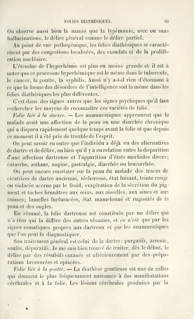 On observe aussi bien la manie que la lypémanic, avec ou sans hallucinations, le délire général comme le délire partiel. Au point de vue pathogénique, les folies diathésiques se caracté- risent par des congestions localisées, des exsudats et de la prolifé- ration nucléaire. L'étendue de l'hyperhémie est plus ou moins grande et il est à noter que ce processus hyperhémique est le même dans le tubercule, le cancer, la goutte, la syphilis. Aussi n'y a-t-il rien d'étonnant à ce que la forme des désordres de l'intelligence soit la même dans les folies diathésiques les plus différentes. C'est clans des signes autres que les signes psychiques qu'il faut rechercher les moyens de reconnaître ces variétés de folie. Folie liée à la dartre. — Les anamnestiques apprennent que le malade avait une affection de la peau ou une diarrhée chronique qui a disparu rapidement quelque temps avant la folie et que depuis ce moment il a été pris de trouble de l'esprit. On peut savoir en outre que l'individu a déjà eu des alternatives de dartre et de délire, ou bien qu'il y a eu relation entre la disparition d'une affection dartreuse et l'apparition d'états morbides divers; catarrhe, asthme, angine, gastralgie, diarrhée ou leucorrhée. On peut encore constater sur la peau du malade des traces de cicatrices de dartre ancienne, sécheresse, état luisant, teinte rouge ou violacée accrue par le froid, exagération de la sécrétion du pig- ment et taches brunâtres aux seins, aux aisselles, aux aines et aux cuisses; lamelles furfuracées, état mamelonné et rugosités de la peau et des ongles. En résumé, la folie dartreuse est constituée par un délire qui n'a rien qui la diffère des autres vésanies, et ce n'est que par les signes somatiques propres aux dartreux et par les anamnestiques que l'on peut la diagnostiquer. Son traitement général est celui de la dartre: purgatifs, arsenic, soufre, dépuratifs. Je me suis bien trouvé de traiter, dès le début, le délire par des révulsifs cutanés et ultérieurement par des prépa- rations bromurées et opiacées. Folie liée, à la goutte. — La diathèse goutteuse est une de celles qui donnent le plus fréquemment naissance à des manifestations cérébrales et à la folie. Les lésions cérébrales produites par la