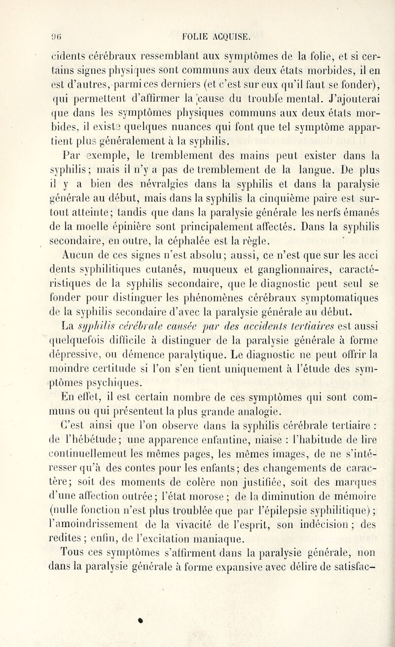 cidents cérébraux ressemblant aux symptômes de la folie, et si cer- tains signes physiques sont communs aux deux états morbides, il en est d'autres, parmi ces derniers (et c'est sur eux qu'il faut se fonder), qui permettent d'affirmer la [cause du trouble mental. J'ajouterai que dans les symptômes physiques communs aux deux états mor- bides, il existe quelques nuances qui font que tel symptôme appar- tient plus généralement à la syphilis. Par exemple, le tremblement des mains peut exister dans la syphilis ; mais il n'y a pas de tremblement de la langue. De plus il y a bien des névralgies dans la syphilis et dans la paralysie générale au début, mais dans la syphilis la cinquième paire est sur- tout atteinte; tandis que dans la paralysie générale les nerfs émanés de la moelle épinière sont principalement affectés. Dans la syphilis secondaire, en outre, la céphalée est la règle. Aucun de ces signes n'est absolu; aussi, ce n'est que sur les acci dents syphilitiques cutanés, muqueux et ganglionnaires, caracté- ristiques de la syphilis secondaire, que le diagnostic peut seul se fonder pour distinguer les phénomènes cérébraux symptomatiques de la syphilis secondaire d'avec la paralysie générale au début. La syphilis cérébrale causée par des accidents tertiaires est aussi quelquefois difficile à distinguer de la paralysie générale à forme dépressive, ou démence paralytique. Le diagnostic ne peut offrir la moindre certitude si l'on s'en tient uniquement à l'étude des sym- ptômes psychiques. En effet, il est certain nombre de ces symptômes qui sont com- muns ou qui présentent la plus grande analogie. C'est ainsi que l'on observe clans la syphilis cérébrale tertiaire : de l'hébétude; une apparence enfantine, niaise : l'habitude de lire continuellement les mêmes pages, les mômes images, de ne s'inté- resser qu'à des contes pour les enfants ; des changements de carac- tère; soit des moments de colère non justifiée, soit des marques d'une affection outrée ; l'état morose ; de la diminution de mémoire (nulle fonction n'est plus troublée que par l'épilepsie syphilitique) ; l'amoindrissement de la vivacité de l'esprit, son indécision ; des redites ; enfin, de l'excitation maniaque. Tous ces symptômes s'affirment dans la paralysie générale, non clans la paralysie générale à forme expansive avec délire de satisfac-