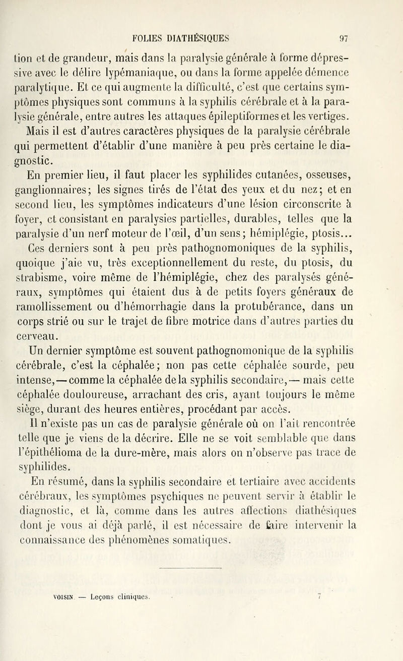 tion et de grandeur, mais dans la paralysie générale à l'orme dépres- sive avec le délire lypémaniaque, ou dans la l'orme appelée démence paralytique. Et ce qui augmente la difficulté, c'est que certains sym- ptômes physiques sont communs à la syphilis cérébrale et à la para- lysie générale, entre autres les attaques épileptiformeset les vertiges. Mais il est d'autres caractères physiques de la paralysie cérébrale qui permettent d'établir d'une manière à peu près certaine le dia- gnostic. En premier lieu, il faut placer les syphilides cutanées, osseuses, ganglionnaires; les signes tirés de l'état des yeux et du nez; et en second lieu, les symptômes indicateurs d'une lésion circonscrite à foyer, et consistant en paralysies partielles, durables, telles que la paralysie d'un nerf moteur de l'œil, d'un sens; hémiplégie, ptosis... Ces derniers sont à peu près pathognomoniques de la syphilis, quoique j'aie vu, très exceptionnellement du reste, du ptosis, du strabisme, voire même de l'hémiplégie, chez des paralysés géné- raux, symptômes qui étaient dus à de petits foyers généraux de ramollissement ou d'hémorrhagie dans la protubérance, dans un corps strié ou sur le trajet de fibre motrice dans d'autres parties du cerveau. Un dernier symptôme est souvent pathognomonique de la syphilis cérébrale, c'est la céphalée; non pas cette céphalée sourde, peu intense, — comme la céphalée delà syphilis secondaire, — mais cette céphalée douloureuse, arrachant des cris, ayant toujours le même siège, durant des heures entières, procédant par accès. Il n'existe pas un cas de paralysie générale où on l'ait rencontrée telle que je viens de la décrire. Elle ne se voit semblable que dans l'épithélioma de la dure-mère, mais alors on n'observe pas trace de syphilides. En résumé, dans la syphilis secondaire et tertiaire avec accidents cérébraux, les symptômes psychiques ne peuvent servir à établir le diagnostic, et là, comme dans les autres affections diathésiques dont je vous ai déjà parlé, il est nécessaire de faire intervenir la connaissance des phénomènes somatiques. voisin — Leçons cliniques.