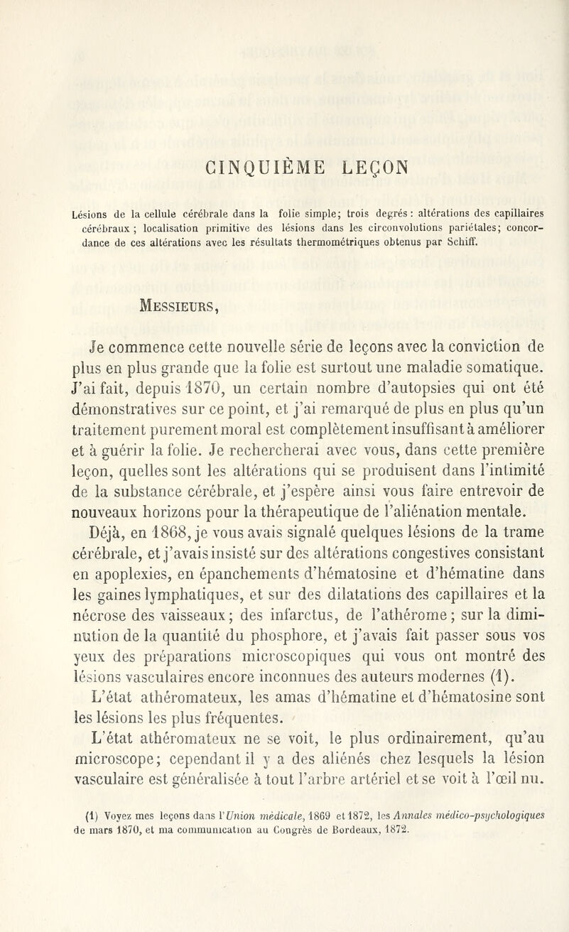 CINQUIÈME LEÇON Lésions de la cellule cérébrale dans la folie simple; trois degrés: altérations des capillaires cérébraux ; localisation primitive des lésions dans les circonvolutions pariétales; concor- dance de ces altérations avec les résultats thermométriques obtenus par Schiff. Messieurs, Je commence cette nouvelle série de leçons avec la conviction de plus en plus grande que la folie est surtout une maladie somatique. J'ai fait, depuis 1870, un certain nombre d'autopsies qui ont été démonstratives sur ce point, et j'ai remarqué de plus en plus qu'un traitement purement moral est complètement insuffisant à améliorer et à guérir la folie. Je rechercherai avec vous, dans cette première leçon, quelles sont les altérations qui se produisent dans l'intimité de la substance cérébrale, et j'espère ainsi vous faire entrevoir de nouveaux horizons pour la thérapeutique de l'aliénation mentale. Déjà, en 1868, je vous avais signalé quelques lésions de la trame cérébrale, et j'avais insisté sur des altérations congestives consistant en apoplexies, en épanchements d'hématosine et d'hématine dans les gaines lymphatiques, et sur des dilatations des capillaires et la nécrose des vaisseaux; des infarctus, de l'athérome; sur la dimi- nution de la quantité du phosphore, et j'avais fait passer sous vos yeux des préparations microscopiques qui vous ont montré des lésions vasculaires encore inconnues des auteurs modernes (1). L'état athéromateux, les amas d'hématine et d'hématosine sont les lésions les plus fréquentes. L'état athéromateux ne se voit, le plus ordinairement, qu'au microscope; cependant il y a des aliénés chez lesquels la lésion vasculaire est généralisée à tout l'arbre artériel et se voit à l'œil nu. (1) Voyez mes leçons dans VUnion médicale, 1869 et 1872, les Annales médico-psychologiques de mars 1870, et ma communication au Congrès de Bordeaux, 1872.