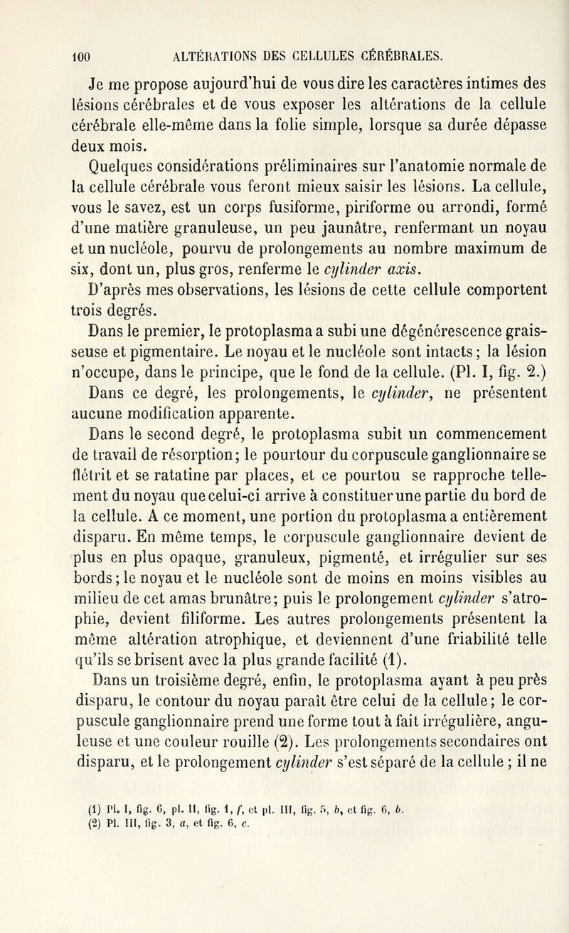 Je me propose aujourd'hui de vous dire les caractères intimes des lésions cérébrales et de vous exposer les altérations de la cellule cérébrale elle-même dans la folie simple, lorsque sa durée dépasse deux mois. Quelques considérations préliminaires sur l'anatomie normale de la cellule cérébrale vous feront mieux saisir les lésions. La cellule, vous le savez, est un corps fusiforme, piriforme ou arrondi, formé d'une matière granuleuse, un peu jaunâtre, renfermant un noyau et un nucléole, pourvu de prolongements au nombre maximum de six, dont un, plus gros, renferme le cylinder axis. D'après mes observations, les lésions de cette cellule comportent trois degrés. Dans le premier, le protoplasma a subi une dégénérescence grais- seuse et pigmentaire. Le noyau et le nucléole sont intacts ; la lésion n'occupe, dans le principe, que le fond de la cellule. (PL I, fig. 2.) Dans ce degré, les prolongements, le cylinder, ne présentent aucune modification apparente. Dans le second degré, le protoplasma subit un commencement de travail de résorption; le pourtour du corpuscule ganglionnaire se flétrit et se ratatine par places, et ce pourtou se rapproche telle- ment du noyau que celui-ci arrive à constituer une partie du bord de la cellule. A ce moment, une portion du protoplasma a entièrement disparu. En même temps, le corpuscule ganglionnaire devient de plus en plus opaque, granuleux, pigmenté, et irrégulier sur ses bords ; le noyau et le nucléole sont de moins en moins visibles au milieu de cet amas brunâtre; puis le prolongement cylinder s'atro- phie, devient filiforme. Les autres prolongements présentent la même altération atrophique, et deviennent d'une friabilité telle qu'ils se brisent avec la plus grande facilité (1). Dans un troisième degré, enfin, le protoplasma ayant à peu près disparu, le contour du noyau paraît être celui de la cellule; le cor- puscule ganglionnaire prend une forme tout à fait irrégulière, angu- leuse et une couleur rouille (2). Les prolongements secondaires ont disparu, et le prolongement cylinder s'est séparé de la cellule ; il ne (1) PI. I, fig. 6, pi. II, fig. i, f, et pi. III, fig. f», b, et fig. 6, b.