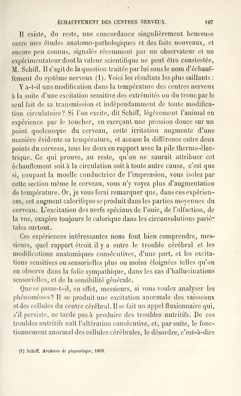 Il existe, du reste, une concordance singulièrement heureuse entre mes études anatomo-pathologiques et des faits nouveaux, et encore peu connus, signalés récemment par un observateur et un expérimentateur dont la valeur scientifique ne peut être constestée, M. Schiff. Il s'agit de la question traitée par lui sous le nom d'échauf- fement du système nerveux (1). Voici les résultats les plus saillants : Y a-t-il une modification dans la température des centres nerveux à la suite d'une excitation sensitive des extrémités ou du tronc par le seul fait de sa transmission et indépendamment de toute modifica- tion circulatoire? Si l'on excite, dit Schiff, légèrement l'animal en expérience par le toucher, en exerçant une pression douce sur un point quelconque du cerveau, cette irritation augmente d'une manière évidente sa température, et accuse la différence entre deux points du cerveau, tous les deux en rapport avec la pile thermo-élec- trique. Ce qui prouve, au reste, qu'on ne saurait attribuer cet échauffement soit à la circulation soit à toute autre cause, c'est que si, coupant la moelle conductrice de l'impression, vous isolez par cette section même le cerveau, vous n'y voyez plus d'augmentation de température. Or, je vous ferai remarquer que, dans ces expérien- ces, cet augment calorifique se produit dans les parties moyennes du cerveau. L'excitation des nerfs spéciaux de l'ouïe, de l'olfaction, de la vue, exagère toujours le calorique dans les circonvolutions parié- tales surtout. Ces expériences intéressantes nous font bien comprendre, mes- sieurs, quel rapport étroit il y a entre le trouble cérébral et les modifications anatomiques consécutives, d'une part, et les excita- tions sensitives ou sensorielles plus ou moins éloignées telles qu'on en observe dans la folie sympathique, dans les cas d'hallucinations sensorielles, et de la sensibilité générale. Que se passe-t-il, en effet, messieurs, si vous voulez analyser les phénomènes? Il se produit une excitation anormale des vaisseaux et des cellules du centre cérébral. Il se fait un appel fluxionnaire qui, s'il persiste, ne tarde pas à produire des troubles nutritifs. De ces troubles nutritifs naît l'altération consécutive, et, par suite, le fonc- tionnement anormal des cellules cérébrales, le désordre, c'est-à-dire (1) Schiff, Archives de physiologie, 1869.