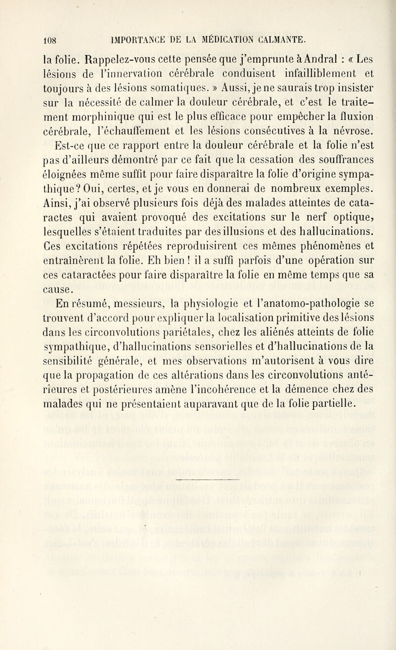 la folie. Rappelez-vous cette pensée que j'emprunte à Andral : <a Les lésions de l'innervation cérébrale conduisent infailliblement et toujours à des lésions somatiques. » Aussi, je ne saurais trop insister sur la nécessité de calmer la douleur cérébrale, et c'est le traite- ment morphinique qui est le plus efficace pour empêcher la fluxion cérébrale, réchauffement et les lésions consécutives à la névrose. Est-ce que ce rapport entre la douleur cérébrale et la folie n'est pas d'ailleurs démontré par ce fait que la cessation des souffrances éloignées même suffit pour faire disparaître la folie d'origine sympa- thique? Oui, certes, et je vous en donnerai de nombreux exemples. Ainsi, j'ai observé plusieurs fois déjà des malades atteintes de cata- ractes qui avaient provoqué des excitations sur le nerf optique? lesquelles s'étaient traduites par des illusions et des hallucinations. Ces excitations répétées reproduisirent ces mêmes phénomènes et entraînèrent la folie. Eh bien ! il a suffi parfois d'une opération sur ces cataractées pour faire disparaître la folie en même temps que sa cause. En résumé, messieurs, la physiologie et l'anatomo-pathologie se trouvent d'accord pour expliquer la localisation primitive des lésions dans les circonvolutions pariétales, chez les aliénés atteints de folie sympathique, d'hallucinations sensorielles et d'hallucinations de la sensibilité générale, et mes observations m'autorisent à vous dire que la propagation de ces altérations dans les circonvolutions anté- rieures et postérieures amène l'incohérence et la démence chez des malades qui ne présentaient auparavant que de la folie partielle.