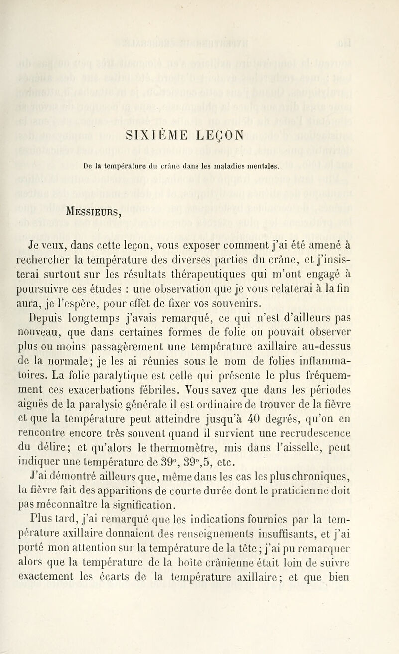 SIXIEME LEÇON De la température du crànc dans les maladies mentales. Messieurs, Je veux, dans cette leçon, vous exposer comment j'ai été amené à rechercher la température des diverses parties du crâne, et j'insis- terai surtout sur les résultats thérapeutiques qui m'ont engagé à poursuivre ces études : une observation que je vous relaterai à la fin aura, je l'espère, pour effet de fixer vos souvenirs. Depuis longtemps j'avais remarqué, ce qui n'est d'ailleurs pas nouveau, que dans certaines formes de folie on pouvait observer plus ou moins passagèrement une température axillaire au-dessus de la normale; je les ai réunies sous le nom de folies inflamma- toires. La folie paralytique est celle qui présente le plus fréquem- ment ces exacerbations fébriles. Vous savez que dans les périodes aiguës de la paralysie générale il est ordinaire de trouver de la fièvre et que la température peut atteindre jusqu'à 40 degrés, qu'on en rencontre encore très souvent quand il survient une recrudescence du délire; et qu'alors le thermomètre, mis dans l'aisselle, peut indiquer une température de 39°, 39°,5, etc. J'ai démontré ailleurs que, même dans les cas les plus chroniques, la fièvre fait des apparitions de courte durée dont le praticienne doit pas méconnaître la signification. Plus tard, j'ai remarqué que les indications fournies par la tem- pérature axillaire donnaient des renseignements insuffisants, et j'ai porté mon attention sur la température de la tête ; j'ai pu remarquer alors que la température de la boîte crânienne était loin de suivre exactement les écarts de la température axillaire; et que bien