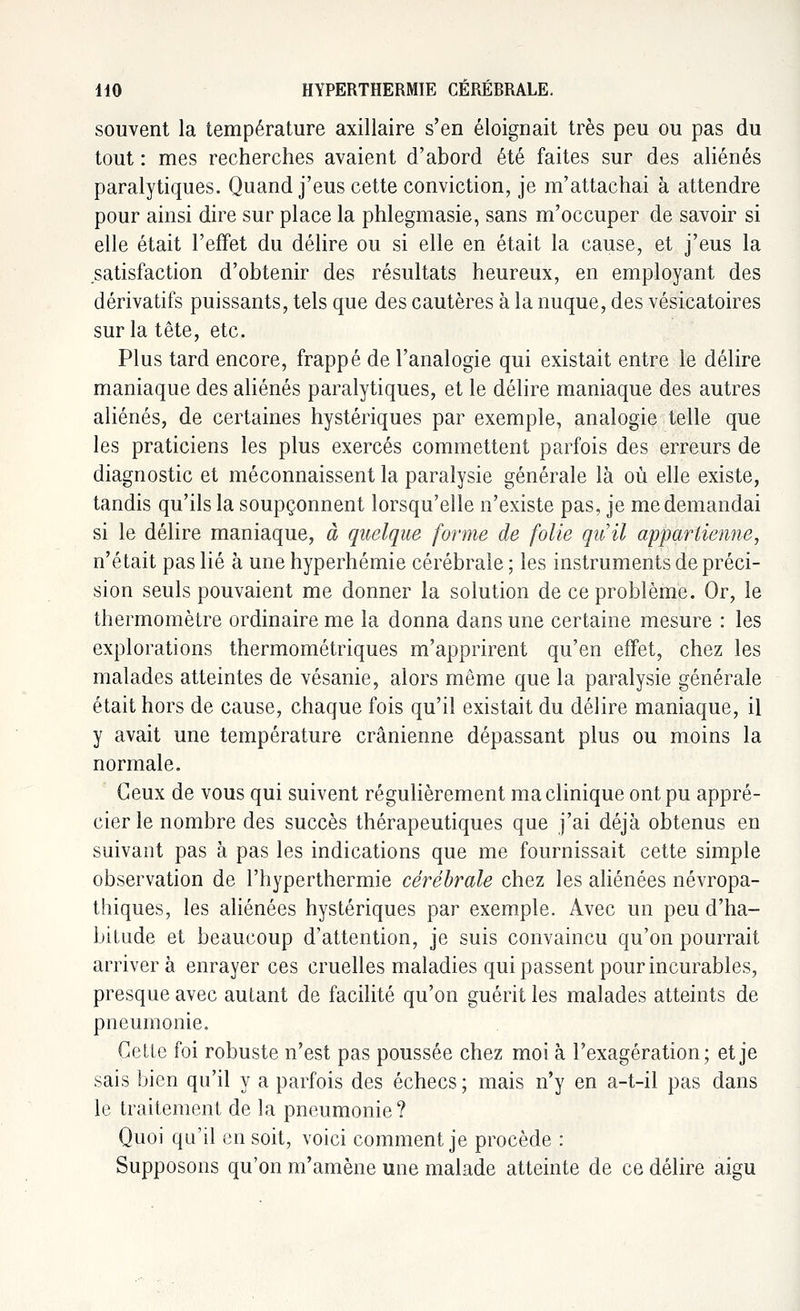 souvent la température axillaire s'en éloignait très peu ou pas du tout : mes recherches avaient d'abord été faites sur des aliénés paralytiques. Quand j'eus cette conviction, je m'attachai à attendre pour ainsi dire sur place la phlegmasie, sans m'occuper de savoir si elle était l'effet du délire ou si elle en était la cause, et j'eus la satisfaction d'obtenir des résultats heureux, en employant des dérivatifs puissants, tels que des cautères à la nuque, des vésicatoires sur la tête, etc. Plus tard encore, frappé de l'analogie qui existait entre le délire maniaque des aliénés paralytiques, et le délire maniaque des autres aliénés, de certaines hystériques par exemple, analogie telle que les praticiens les plus exercés commettent parfois des erreurs de diagnostic et méconnaissent la paralysie générale là où elle existe, tandis qu'ils la soupçonnent lorsqu'elle n'existe pas, je me demandai si le délire maniaque, à quelque forme de folie qu'il appartienne, n'était pas lié à une hyperhémie cérébrale ; les instruments de préci- sion seuls pouvaient me donner la solution de ce problème. Or, le thermomètre ordinaire me la donna dans une certaine mesure : les explorations thermométriques m'apprirent qu'en effet, chez les malades atteintes de vésanie, alors même que la paralysie générale était hors de cause, chaque fois qu'il existait du délire maniaque, il y avait une température crânienne dépassant plus ou moins la normale. Ceux de vous qui suivent régulièrement ma clinique ont pu appré- cier le nombre des succès thérapeutiques que j'ai déjà obtenus en suivant pas à pas les indications que me fournissait cette simple observation de l'hyperthermie cérébrale chez les aliénées névropa- thiques, les aliénées hystériques par exemple. Avec un peu d'ha- bitude et beaucoup d'attention, je suis convaincu qu'on pourrait arrivera enrayer ces cruelles maladies qui passent pour incurables, presque avec autant de facilité qu'on guérit les malades atteints de pneumonie. Getle foi robuste n'est pas poussée chez moi à l'exagération; et je sais bien qu'il y a parfois des échecs ; mais n'y en a-t-il pas dans le traitement de la pneumonie? Quoi qu'il en soit, voici comment je procède : Supposons qu'on m'amène une malade atteinte de ce délire aigu