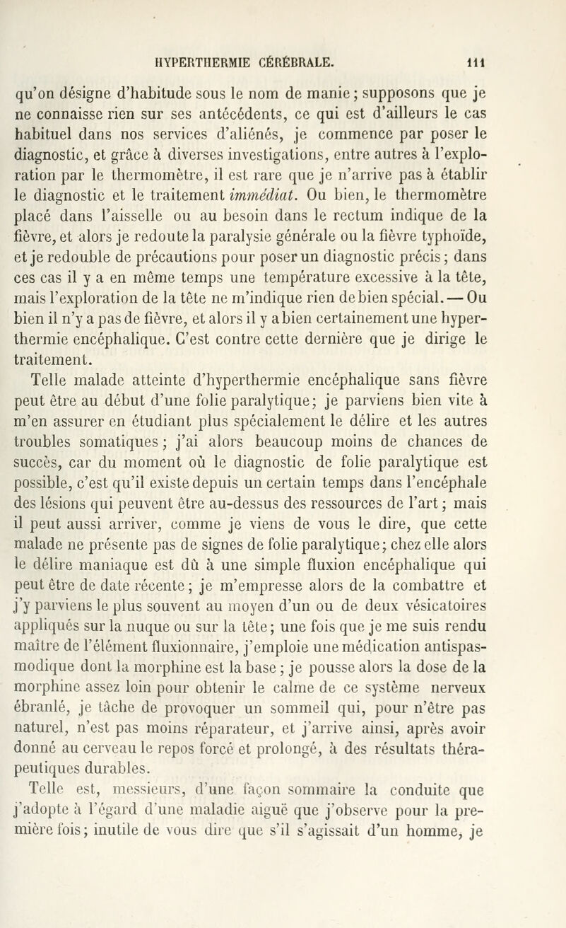 qu'on désigne d'habitude sous le nom de manie; supposons que je ne connaisse rien sur ses antécédents, ce qui est d'ailleurs le cas habituel dans nos services d'aliénés, je commence par poser le diagnostic, et grâce à diverses investigations, entre autres à l'explo- ration par le thermomètre, il est rare que je n'arrive pas à établir le diagnostic et le traitement immédiat. Ou bien, le thermomètre placé dans l'aisselle ou au besoin dans le rectum indique de la fièvre, et alors je redoute la paralysie générale ou la fièvre typhoïde, et je redouble de précautions pour poser un diagnostic précis; dans ces cas il y a en même temps une température excessive à la tête, mais l'exploration de la tête ne m'indique rien de bien spécial. — Ou bien il n'y a pas de fièvre, et alors il y a bien certainement une hyper- thermie encéphalique. C'est contre cette dernière que je dirige le traitement. Telle malade atteinte d'hyperthermie encéphalique sans fièvre peut être au début d'une folie paralytique; je parviens bien vite à m'en assurer en étudiant plus spécialement le délire et les autres troubles somatiques ; j'ai alors beaucoup moins de chances de succès, car du moment où le diagnostic de folie paralytique est possible, c'est qu'il existe depuis un certain temps dans l'encéphale des lésions qui peuvent être au-dessus des ressources de l'art ; mais il peut aussi arriver, comme je viens de vous le dire, que cette malade ne présente pas de signes de folie paralytique; chez elle alors le délire maniaque est dû à une simple fluxion encéphalique qui peut être de date récente; je m'empresse alors de la combattre et j'y parviens le plus souvent au moyen d'un ou de deux vésicatoires appliqués sur la nuque ou sur la tête; une fois que je me suis rendu maître de l'élément fluxionnaire, j'emploie une médication antispas- modique dont la morphine est la base ; je pousse alors la dose de la morphine assez loin pour obtenir le calme de ce système nerveux ébranlé, je tâche de provoquer un sommeil qui, pour n'être pas naturel, n'est pas moins réparateur, et j'arrive ainsi, après avoir donné au cerveau le repos forcé et prolongé, à des résultats théra- peutiques durables. Telle est, messieurs, d'une façon sommaire la conduite que j'adopte à l'égard d'une maladie aiguë que j'observe pour la pre- mière fois; inutile de vous dire que s'il s'agissait d'un homme, je