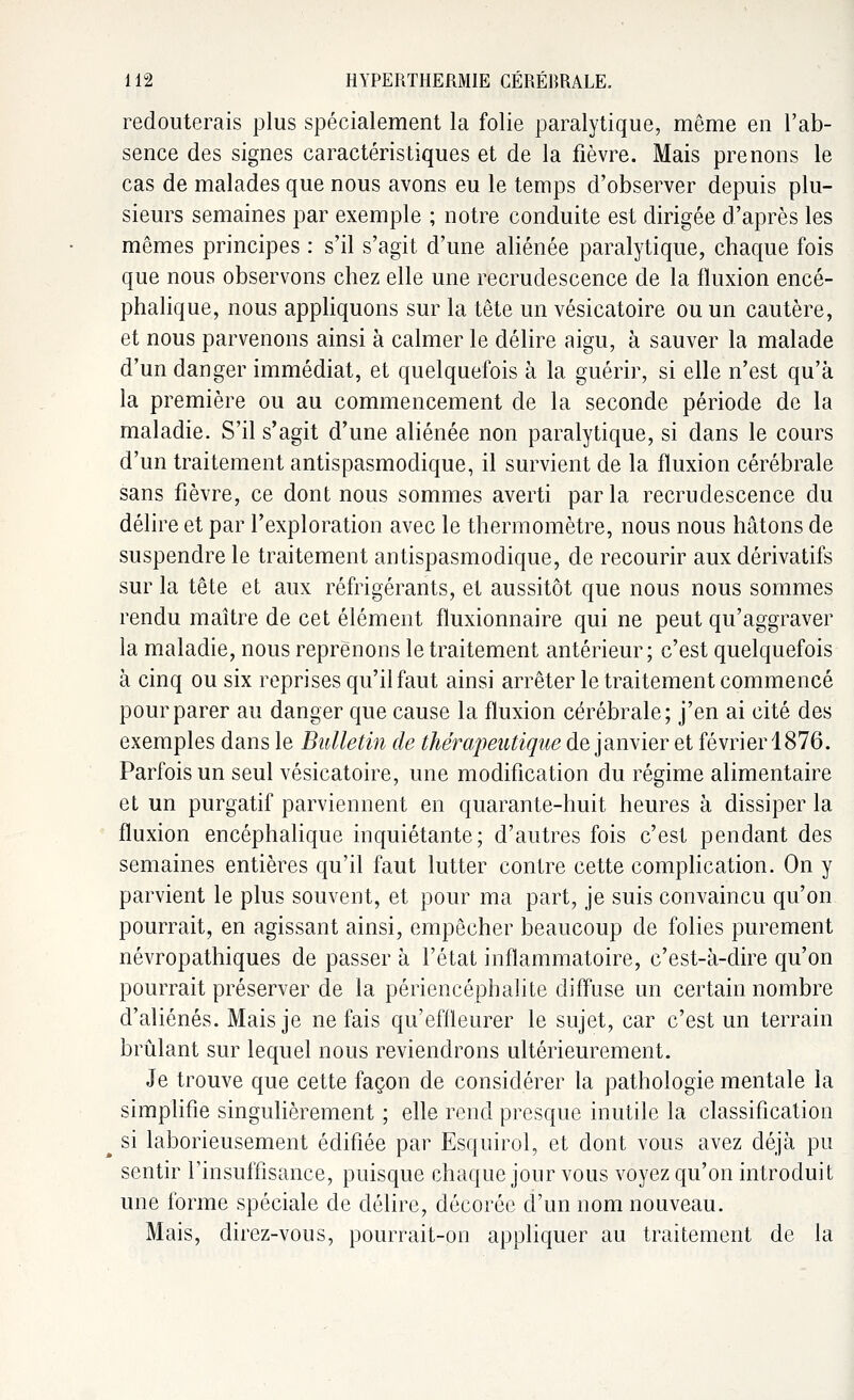 redouterais plus spécialement la folie paralytique, même en l'ab- sence des signes caractéristiques et de la fièvre. Mais prenons le cas de malades que nous avons eu le temps d'observer depuis plu- sieurs semaines par exemple ; notre conduite est dirigée d'après les mêmes principes : s'il s'agit d'une aliénée paralytique, chaque fois que nous observons chez elle une recrudescence de la fluxion encé- phalique, nous appliquons sur la tête un vésicatoire ou un cautère, et nous parvenons ainsi à calmer le délire aigu, à sauver la malade d'un danger immédiat, et quelquefois à la guérir, si elle n'est qu'à la première ou au commencement de la seconde période de la maladie. S'il s'agit d'une aliénée non paralytique, si dans le cours d'un traitement antispasmodique, il survient de la fluxion cérébrale sans fièvre, ce dont nous sommes averti parla recrudescence du délire et par l'exploration avec le thermomètre, nous nous hâtons de suspendre le traitement antispasmodique, de recourir aux dérivatifs sur la tête et aux réfrigérants, et aussitôt que nous nous sommes rendu maître de cet élément fïuxionnaire qui ne peut qu'aggraver la maladie, nous reprenons le traitement antérieur; c'est quelquefois à cinq ou six reprises qu'il faut ainsi arrêter le traitement commencé pour parer au danger que cause la fluxion cérébrale; j'en ai cité des exemples dans le Bulletin de thérapeutique de janvier et février 1876. Parfois un seul vésicatoire, une modification du régime alimentaire et un purgatif parviennent en quarante-huit heures à dissiper la fluxion encéphalique inquiétante; d'autres fois c'est pendant des semaines entières qu'il faut lutter contre cette complication. On y parvient le plus souvent, et pour ma part, je suis convaincu qu'on pourrait, en agissant ainsi, empêcher beaucoup de folies purement névropathiques de passer à l'état inflammatoire, c'est-à-dire qu'on pourrait préserver de la périencéphalite diffuse un certain nombre d'aliénés. Mais je ne fais qu'effleurer le sujet, car c'est un terrain brûlant sur lequel nous reviendrons ultérieurement. Je trouve que cette façon de considérer la pathologie mentale la simplifie singulièrement ; elle rend presque inutile la classification si laborieusement édifiée par Esquirol, et dont vous avez déjà pu sentir l'insuffisance, puisque chaque jour vous voyez qu'on introduit une forme spéciale de délire, décorée d'un nom nouveau. Mais, direz-vous, pourrait-on appliquer au traitement de la