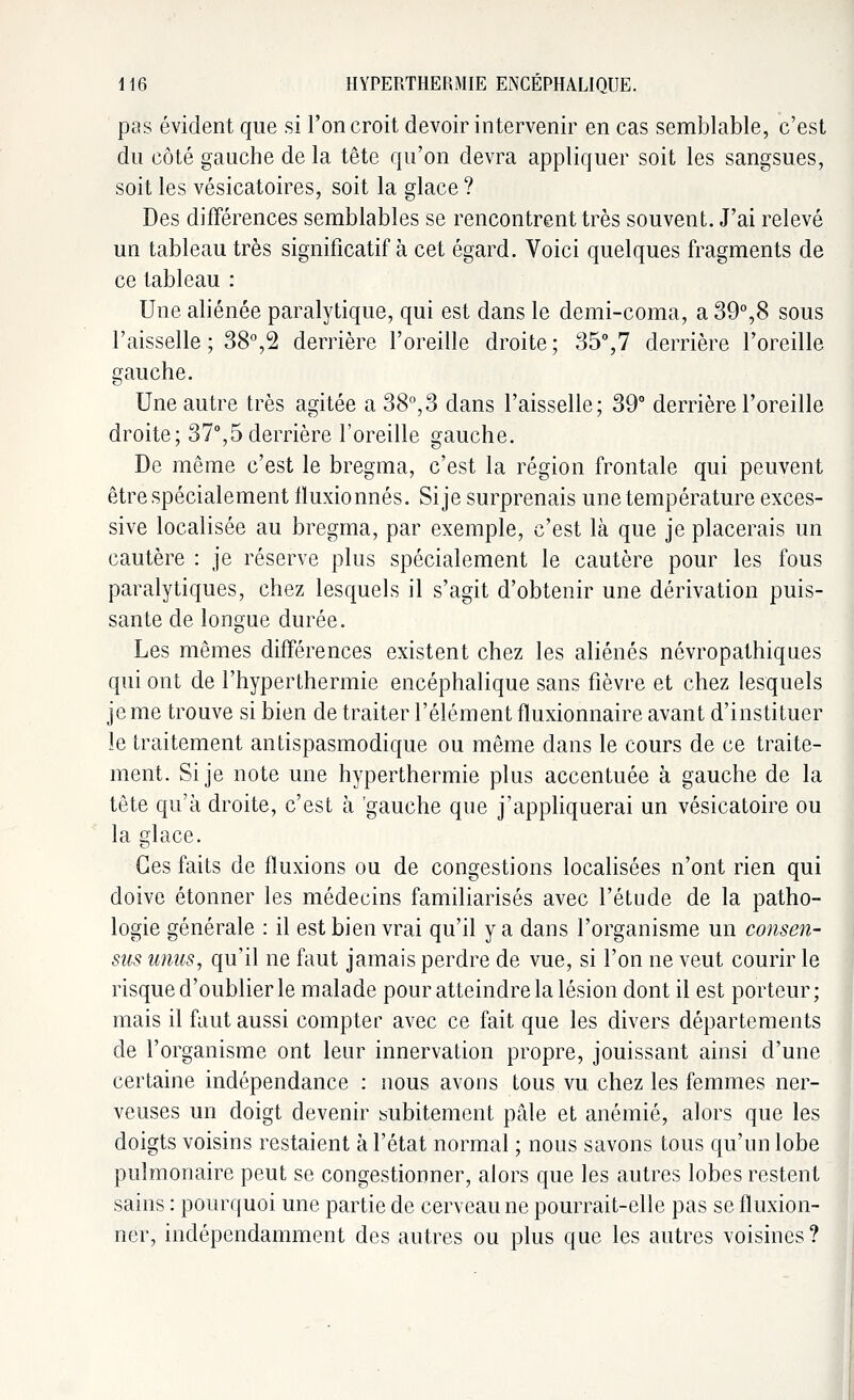 pas évident que si l'on croit devoir intervenir en cas semblable, c'est du côté gauche de la tête qu'on devra appliquer soit les sangsues, soit les vésicatoires, soit la glace ? Des différences semblables se rencontrent très souvent. J'ai relevé un tableau très significatif à cet égard. Voici quelques fragments de ce tableau : Une aliénée paralytique, qui est dans le demi-coma, a 39°,8 sous l'aisselle ; 38°,2 derrière l'oreille droite; 35°,7 derrière l'oreille gauche. Une autre très agitée a 38°,3 dans l'aisselle; 39° derrière l'oreille droite; 37°,5 derrière l'oreille gauche. De même c'est le bregma, c'est la région frontale qui peuvent être spécialement fïuxionnés. Si je surprenais une température exces- sive localisée au bregma, par exemple, c'est là que je placerais un cautère : je réserve plus spécialement le cautère pour les fous paralytiques, chez lesquels il s'agit d'obtenir une dérivation puis- sante de longue durée. Les mêmes différences existent chez les aliénés névropathiques qui ont de l'hyperthermie encéphalique sans fièvre et chez lesquels je me trouve si bien de traiter l'élément fluxionnaire avant d'instituer le traitement antispasmodique ou même dans le cours de ce traite- ment. Si je note une hyperthermie plus accentuée à gauche de la tête qu'à droite, c'est à gauche que j'appliquerai un vésicatoire ou la glace. Ces faits de fluxions ou de congestions localisées n'ont rien qui doive étonner les médecins familiarisés avec l'étude de la patho- logie générale : il est bien vrai qu'il y a dans l'organisme un consen- sus unies, qu'il ne faut jamais perdre de vue, si l'on ne veut courir le risque d'oublier le malade pour atteindre la lésion dont il est porteur; mais il faut aussi compter avec ce fait que les divers départements de l'organisme ont leur innervation propre, jouissant ainsi d'une certaine indépendance : nous avons tous vu chez les femmes ner- veuses un doigt devenir subitement pâle et anémié, alors que les doigts voisins restaient à l'état normal ; nous savons tous qu'un lobe pulmonaire peut se congestionner, alors que les autres lobes restent sains : pourquoi une partie de cerveau ne pourrait-elle pas se fluxion- ner, indépendamment des autres ou plus que les autres voisines?