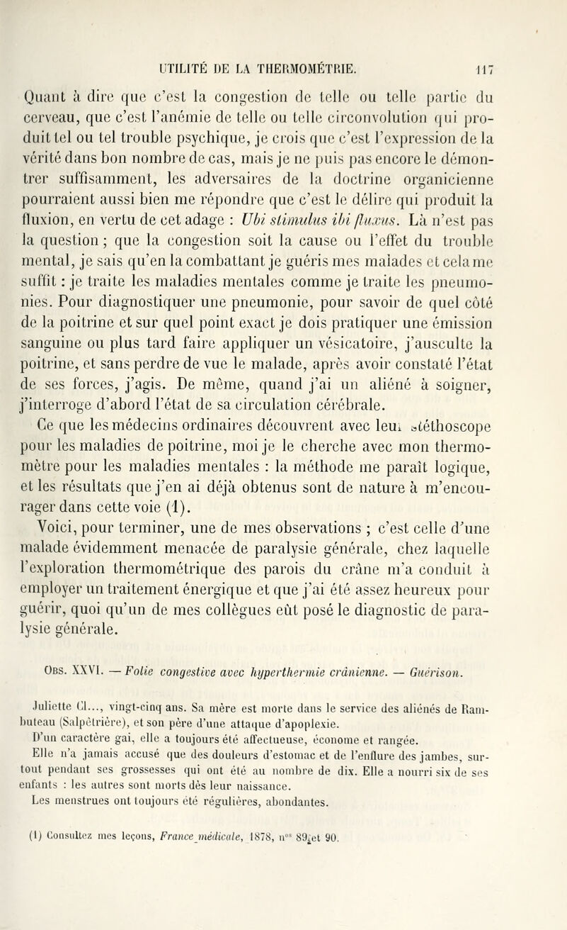 Quant à dire que c'est la congestion de telle ou telle partie du cerveau, que c'est l'anémie de telle ou telle circonvolution qui pro- duit tel ou tel trouble psychique, je crois que c'est l'expression de la vérité dans bon nombre de cas, mais je ne puis pas encore le démon- trer suffisamment, les adversaires de la doctrine organicienne pourraient aussi bien me répondre que c'est le délire qui produit la fluxion, en vertu de cet adage : Ubi stimulus ibi fluxus. Là n'est pas la question ; que la congestion soit la cause ou l'effet du trouble mental, je sais qu'en la combattant je guéris mes malades et cela me suffit : je traite les maladies mentales comme je traite les pneumo- nies. Pour diagnostiquer une pneumonie, pour savoir de quel côté de la poitrine et sur quel point exact je dois pratiquer une émission sanguine ou plus tard faire appliquer un vésicatoire, j'ausculte la poitrine, et sans perdre de vue le malade, après avoir constaté l'état de ses forces, j'agis. De même, quand j'ai un aliéné à soigner, j'interroge d'abord l'état de sa circulation cérébrale. Ce que les médecins ordinaires découvrent avec leui stéthoscope pour les maladies de poitrine, moi je le cherche avec mon thermo- mètre pour les maladies mentales : la méthode me paraît logique, et les résultats que j'en ai déjà obtenus sont de nature à m'encou- rager dans cette voie (1). Voici, pour terminer, une de mes observations ; c'est celle d'une malade évidemment menacée de paralysie générale, chez laquelle l'exploration thermométrique des parois du crâne m'a conduit à employer un traitement énergique et que j'ai été assez heureux pour guérir, quoi qu'un de mes collègues eut posé le diagnostic de para- lysie générale. Obs. XXVI. —Folie congestive avec hyperthermie crânienne. — Guérison. Juliette Cl..., vingt-cinq ans. Sa mère est morte dans le service des aliénés de Ram- buteau (Salpêtrière), et son père d'une attaque d'apoplexie. D'un caractère gai, elle a toujours été affectueuse, économe et rangée. Elle n'a jamais accusé que des douleurs d'estomac et de l'enflure des jambes, sur- tout pendant ses grossesses qui ont été au nombre de dix. Elle a nourri six de ses enfants : les autres sont morts dès leur naissance. Les menstrues ont toujours été régulières, abondantes. (1) Consultez mes leçons, France médicale, 1878, uos 89^ 90.