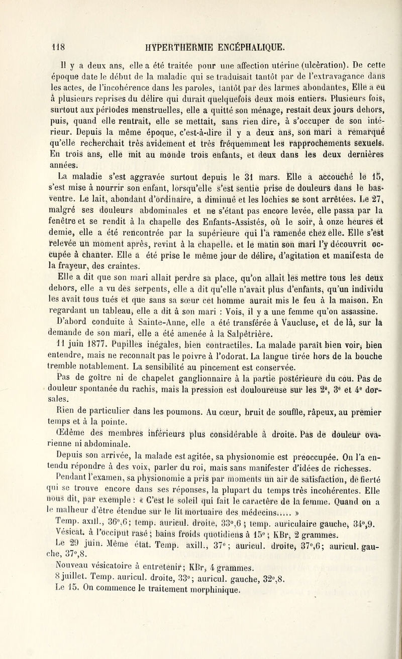 11 y a deux ans, elle a été traitée pour une affection utérine (ulcération). De cette époque date le début de la maladie qui se traduisait tantôt par de l'extravagance dans les actes, de l'incohérence dans les paroles, tantôt par des larmes abondantes, Elle a eu à plusieurs reprises du délire qui durait quelquefois deux mois entiers. Plusieurs fois, surtout aux périodes menstruelles, elle a quitté son ménage, restait deux jours dehors, puis, quand elle rentrait, elle se mettait, sans rien dire, à s'occuper de son inté- rieur. Depuis la même époque, c'est-à-dire il y a deux ans, son mari a remarqué qu'elle recherchait très avidement et très fréquemment les rapprochements sexuels. En trois ans, elle mit au monde trois enfants, et deux dans les deux dernières années. La maladie s'est aggravée surtout depuis le 31 mars. Elle a accouché le 15, s'est mise à nourrir son enfant, lorsqu'elle s'est sentie prise de douleurs dans le bas- ventre. Le lait, abondant d'ordinaire, a diminué et les lochies se sont arrêtées. Le 27, malgré ses douleurs abdominales et ne s'étant pas encore levée, elle passa par la fenêtre et se rendit à la chapelle des Enfants-Assistés, où le soir, à onze heures et demie, elle a été rencontrée par la supérieure qui l'a ramenée chez elle. Elle s'est relevée un moment après, revint à la chapelle, et le matin son mari l'y découvrit oc- cupée à chanter. Elle a été prise le même jour de délire, d'agitation et manifesta de la frayeur, des craintes. Elle a dit que son mari allait perdre sa place, qu'on allait les mettre tous les deux dehors, elle a vu des serpents, elle a dit qu'elle n'avait plus d'enfants, qu'un individu les avait tous tués et que sans sa sœur cet homme aurait mis le feu à la maison. En regardant un tableau, elle a dit à son mari : Vois, il y a une femme qu'on assassine. D'abord conduite à Sainte-Anne, elle a été transférée à Vaucluse, et de là, sur la demande de son mari, elle a été amenée à la Salpêtrière. H juin 1877. Pupilles inégales, bien contractiles. La malade paraît bien voirj bien entendre, mais ne reconnaît pas le poivre à l'odorat. La langue tirée hors de la bouche tremble notablement. La sensibilité au pincement est conservée. Pas de goître ni de chapelet ganglionnaire à la partie postérieure du cou. Pas de douleur spontanée du rachis, mais la pression est douloureuse sur les 2*, 3e et 4e dor- sales. Rien de particulier dans les poumons. Au cœur, bruit de souffle, râpeux, au premier temps et à la pointe. Œdème des membres inférieurs plus considérable à droite. Pas de douleur ova- rienne ni abdominale. Depuis son arrivée, la malade est agitée, sa physionomie est préoccupée. On l'a en- tendu répondre à des voix, parler du roi, mais sans manifester d'idées de richesses. Pendant l'examen, sa physionomie a pris par moments un air de satisfaction, de fierté qui se trouve encore dans ses réponses, la plupart du temps très incohérentes. Elle nous dit, par exemple : « C'est le soleil qui fait le caractère de la femme. Quand on a le malheur d'être étendue sur le lit mortuaire des médecins » Temp. axill., 36°$; temp. auricul. droite, 33°,6-; temp. auriculaire gauche, 34°,9. Vésicat. à l'occiput rasé ; bains froids quotidiens à 15° ; KRr, 2 grammes. Le 29 juin. Même état. Temp. axill., 37°; auricul. droite, 37°,6; auricul. gau- che, 37°,8. a Nouveau vésicatoire à entretenir; KBr, 4 grammes. 8 juillet. Temp. auricul. droite, 33°; auricul. gauche, 32°,8. Le 15. On commence le traitement morphinique.