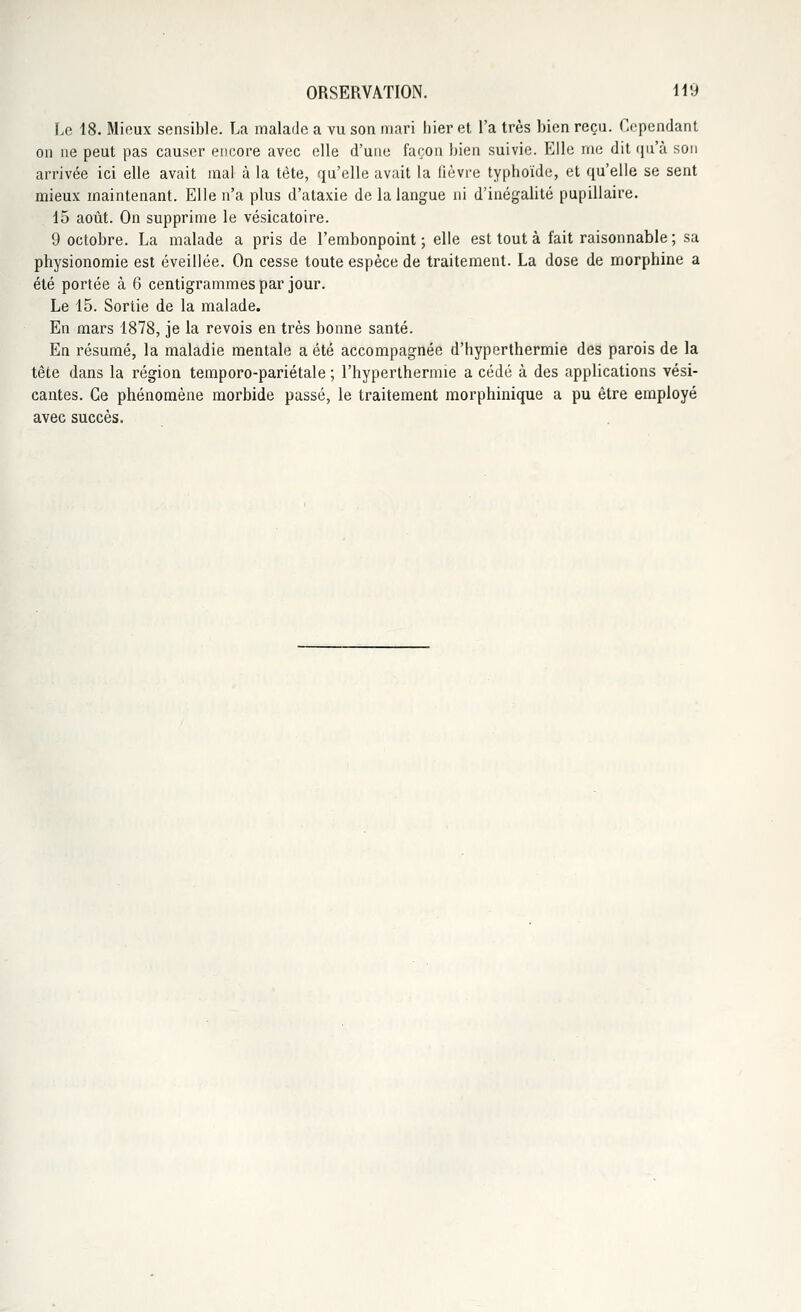 Le 18. Mieux sensible. La malade a vu son mari hier et l'a très bien reçu. Cependant on ne peut pas causer encore avec elle d'une façon bien suivie. Elle me dit qu'à son arrivée ici elle avait mal à la tête, qu'elle avait la fièvre typhoïde, et qu'elle se sent mieux maintenant. Elle n'a plus d'ataxie de la langue ni d'inégalité pupillaire. 15 août. On supprime le vésicatoire. 9 octobre. La malade a pris de l'embonpoint; elle est tout à fait raisonnable; sa physionomie est éveillée. On cesse toute espèce de traitement. La dose de morphine a été portée à 6 centigrammes par jour. Le 15. Sortie de la malade. En mars 1878, je la revois en très bonne santé. En résumé, la maladie mentale a été accompagnée d'hyperthermie des parois de la tête dans la région temporo-pariétale ; l'hyperthermie a cédé à des applications vési- cantes. Ce phénomène morbide passé, le traitement morphinique a pu être employé avec succès.