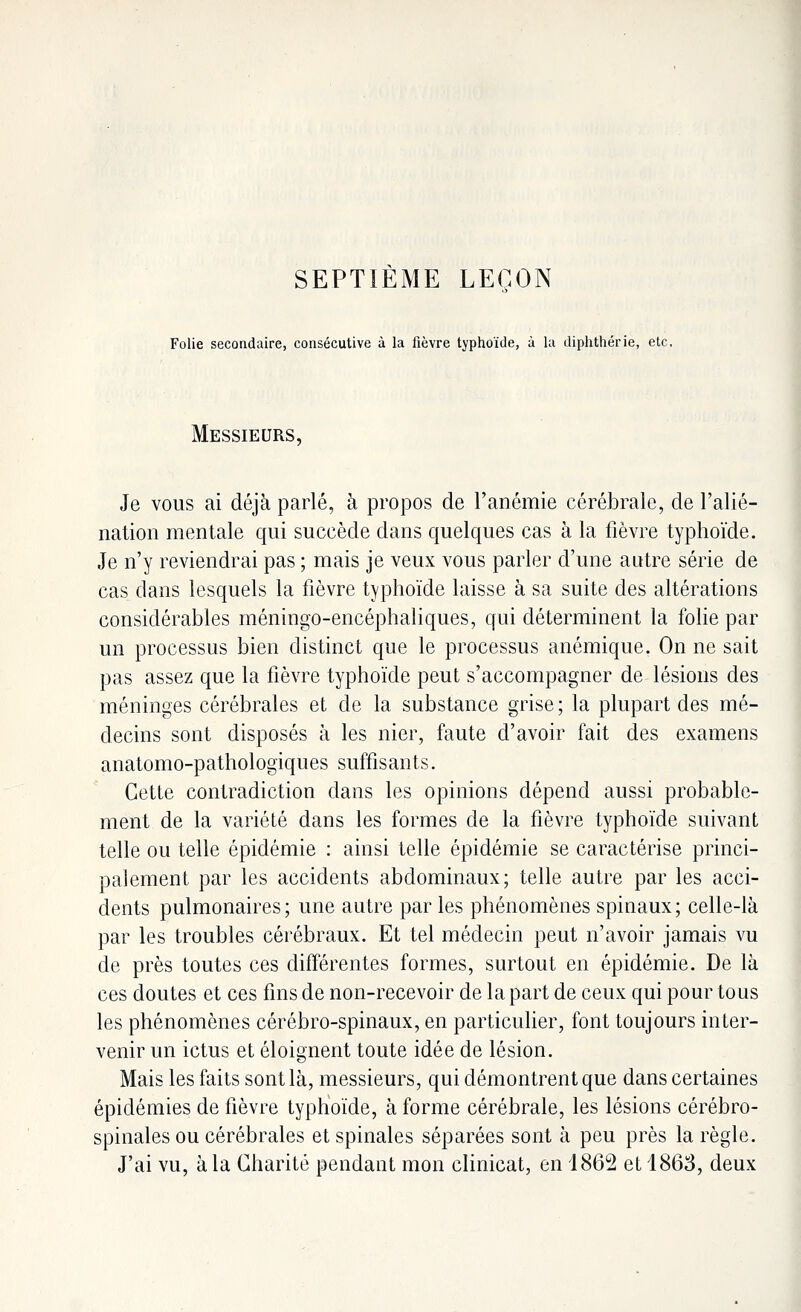 SEPTIÈME LEÇON Folie secondaire, consécutive à la fièvre typhoïde, à la diphthérie, etc. Messieurs, Je vous ai déjà parlé, à propos de l'anémie cérébrale, de l'alié- nation mentale qui succède dans quelques cas à la fièvre typhoïde. Je n'y reviendrai pas ; mais je veux vous parler d'une autre série de cas dans lesquels la fièvre typhoïde laisse à sa suite des altérations considérables méningo-encéphaliques, qui déterminent la folie par un processus bien distinct que le processus anémique. On ne sait pas assez que la fièvre typhoïde peut s'accompagner de lésions des méninges cérébrales et de la substance grise; la plupart des mé- decins sont disposés à les nier, faute d'avoir fait des examens anatomo-pathologiques suffisants. Cette contradiction clans les opinions dépend aussi probable- ment de la variété dans les formes de la fièvre typhoïde suivant telle ou telle épidémie : ainsi telle épidémie se caractérise princi- palement par les accidents abdominaux; telle autre par les acci- dents pulmonaires; une autre par les phénomènes spinaux; celle-là par les troubles cérébraux. Et tel médecin peut n'avoir jamais vu de près toutes ces différentes formes, surtout en épidémie. De là ces doutes et ces fins de non-recevoir de la part de ceux qui pour tous les phénomènes cérébro-spinaux, en particulier, font toujours inter- venir un ictus et éloignent toute idée de lésion. Mais les faits sont là, messieurs, qui démontrent que dans certaines épidémies de fièvre typhoïde, à forme cérébrale, les lésions cérébro- spinales ou cérébrales et spinales séparées sont à peu près la règle. J'ai vu, à la Charité pendant mon clinicat, en 1862 et 1863, deux