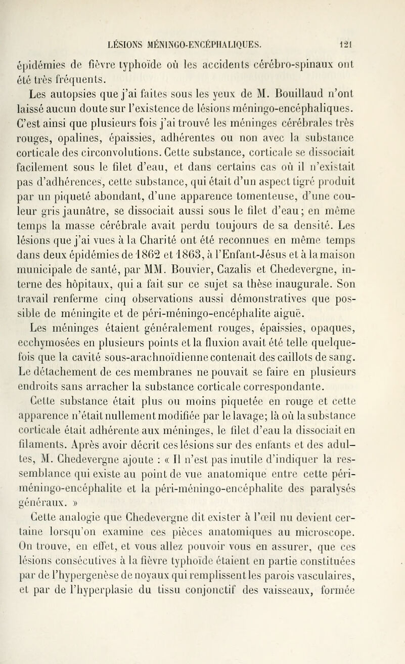 épidémies de fièvre typhoïde où les accidents cérébro-spinaux ont été très fréquents. Les autopsies que j'ai faites sous les yeux de M. Bouillaud n'ont laissé aucun doute sur l'existence de lésions méningo-encéphaliques. C'est ainsi que plusieurs fois j'ai trouvé les méninges cérébrales très rouges, opalines, épaissies, adhérentes ou non avec la substance corticale des circonvolutions. Cette substance, corticale se dissociait facilement sous le filet d'eau, et dans certains cas où il n'existait pas d'adhérences, cette substance, qui était d'un aspect tigré produit par un piqueté abondant, d'une apparence tomenteuse, d'une cou- leur gris jaunâtre, se dissociait aussi sous le filet d'eau ; en même temps la masse cérébrale avait perdu toujours de sa densité. Les lésions que j'ai vues à la Charité ont été reconnues en même temps dans deux épidémies de 1862 et 1863, à l'Enfant-Jésus et à la maison municipale de santé, par MM. Bouvier, Cazalis et Chedevergne, in- terne des hôpitaux, qui a fait sur ce sujet sa thèse inaugurale. Son travail renferme cinq observations aussi démonstratives que pos- sible de méningite et de péri-méningo-encéphalite aiguë. Les méninges étaient généralement rouges, épaissies, opaques, ecchymosées en plusieurs points et la fluxion avait été telle quelque- fois que la cavité sous-arachnoïdienne contenait des caillots de sang. Le détachement de ces membranes ne pouvait se faire en plusieurs endroits sans arracher la substance corticale correspondante. Cette substance était plus ou moins piquetée en rouge et cette apparence n'était nullement modifiée par le lavage; là où la substance corticale était adhérente aux méninges, le fdet d'eau la dissociait en filaments. Après avoir décrit ces lésions sur des enfants et des adul- tes, M. Chedevergne ajoute : « Il n'est pas inutile d'indiquer la res- semblance qui existe au point de vue anatomique entre cette péri- méningo-encéphalite et la péri-méningo-encéphalite des paralysés généraux. » Cette analogie que Chedevergne dit exister à l'œil nu devient cer- taine lorsqu'on examine ces pièces anatomiques au microscope. On trouve, en effet, et vous allez pouvoir vous en assurer, que ces lésions consécutives à la fièvre typhoïde étaient en partie constituées par de l'hypergenèse de noyaux qui remplissent les parois vasculaires, et par de l'hyperplasie du tissu conjonctif des vaisseaux, formée