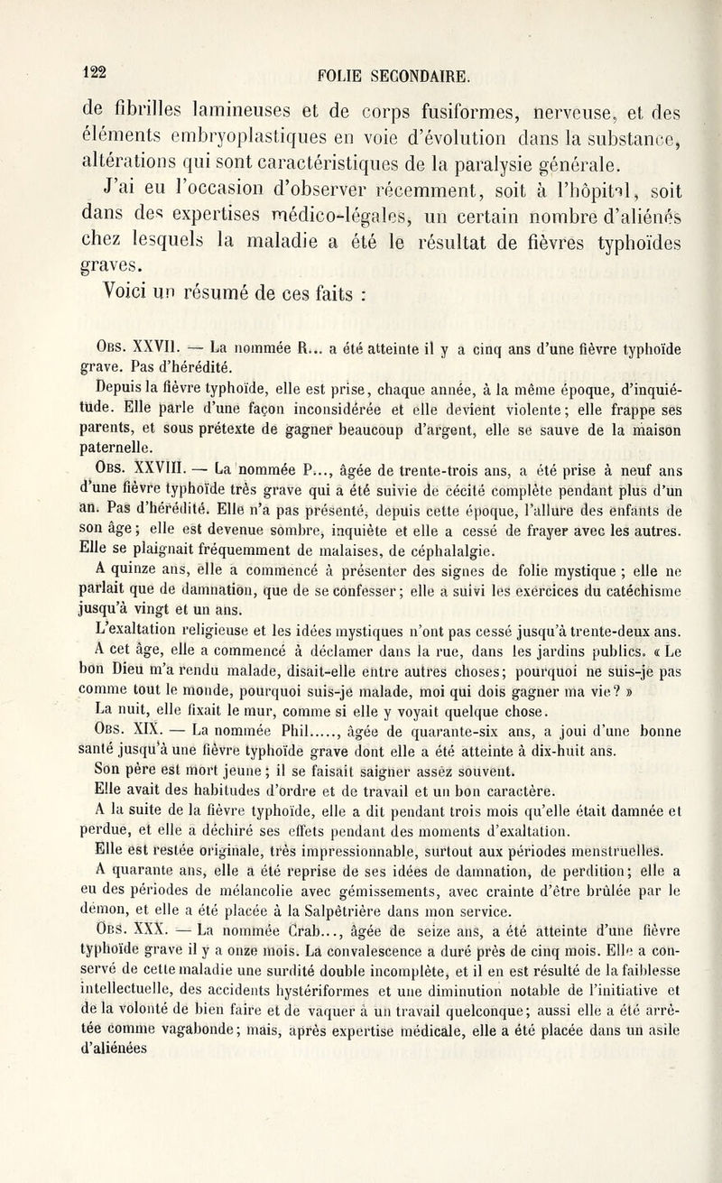 de fibrilles lamineuses et de corps fusiformes, nerveuse, et des éléments embryoplastiques en voie d'évolution dans la substance, altérations qui sont caractéristiques de la paralysie générale. J'ai eu l'occasion d'observer récemment, soit à l'hôpital, soit dans des expertises médico-légales, un certain nombre d'aliénés chez lesquels la maladie a été le résultat de fièvres typhoïdes graves. Voici un résumé de ces faits : Obs. XXVII. — La nommée R... a été atteinte il y a cinq ans d'une fièvre typhoïde grave. Pas d'hérédité. Depuis la fièvre typhoïde, elle est prise, chaque année, à la même époque, d'inquié- tude. Elle parle d'une façon inconsidérée et elle devient violente; elle frappe ses parents, et sous prétexte de gagner beaucoup d'argent, elle se sauve de la maison paternelle. Obs. XXVIII. — La nommée P..., âgée de trente-trois ans, a été prise à neuf ans d'une fièvre typhoïde très grave qui a été suivie de cécité complète pendant plus d'un an. Pas d'hérédité. Elle n'a pas présenté, depuis cette époque, l'allure des enfants de son âge ; elle est devenue sombre, inquiète et elle a cessé de frayer avec les autres. Elle se plaignait fréquemment de malaises, de céphalalgie. A quinze ans, elle a commencé à présenter des signes de folie mystique ; elle ne parlait que de damnation, que de se confesser ; elle a suivi les exercices du catéchisme jusqu'à vingt et un ans. L'exaltation religieuse et les idées mystiques n'ont pas cessé jusqu'à trente-deux ans. A cet âge, elle a commencé à déclamer dans la rue, dans les jardins publics. « Le bon Dieu m'a rendu malade, disait-elle entre autres choses; pourquoi ne suis-je pas comme tout le monde, pourquoi suis-je malade, moi qui dois gagner ma vie? » La nuit, elle fixait le mur, comme si elle y voyait quelque chose. Obs. XIX. — La nommée Phil , âgée de quarante-six ans, a joui d'une bonne santé jusqu'à une fièvre typhoïde grave dont elle a été atteinte à dix-huit ans. Son père est mort jeune ; il se faisait saigner assez souvent. Elle avait des habitudes d'ordre et de travail et un bon caractère. A la suite de la fièvre typhoïde, elle a dit pendant trois mois qu'elle était damnée et perdue, et elle a déchiré ses effets pendant des moments d'exaltation. Elle est restée originale, très impressionnable, surtout aux périodes menstruelles. A quarante ans, elle a été reprise de ses idées de damnation, de perdition ; elle a eu des périodes de mélancolie avec gémissements, avec crainte d'être brûlée par le démon, et elle a été placée à la Salpètrière dans mon service. ObS. XXX. —La nommée Crab..., âgée de seize ans, a été atteinte d'une fièvre typhoïde grave il y a onze mois. La convalescence a duré près de cinq mois. Elle a con- servé de cette maladie une surdité double incomplète, et il en est résulté de la faiblesse intellectuelle, des accidents hystériformes et une diminution notable de l'initiative et de la volonté de bien faire et de vaquer à un travail quelconque ; aussi elle a été arrê- tée comme vagabonde ; mais, après expertise médicale, elle a été placée dans un asile d'aliénées