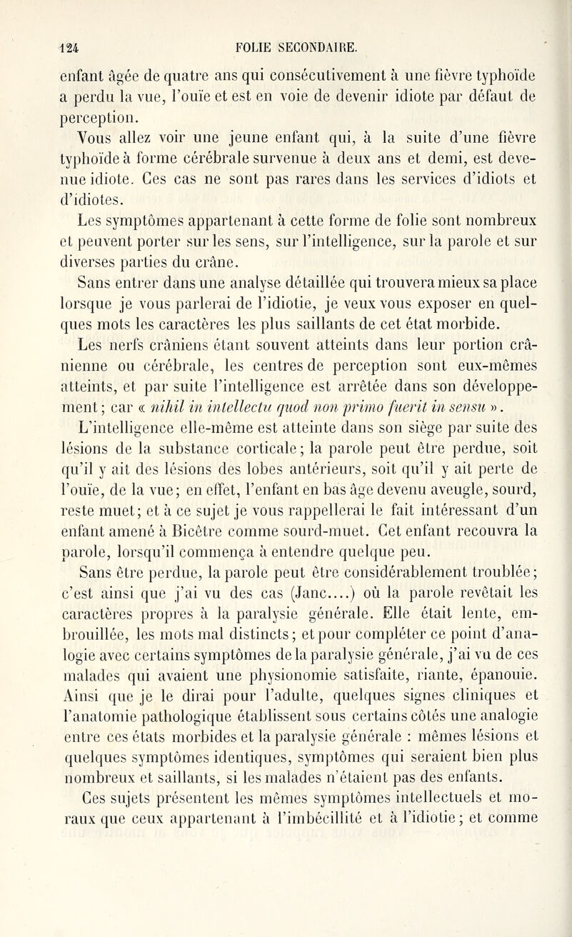 enfant âgée de quatre ans qui consécutivement à une fièvre typhoïde a perdu la vue, l'ouïe et est en voie de devenir idiote par défaut de perception. Vous allez voir une jeune enfant qui, à la suite d'une fièvre typhoïde à forme cérébrale survenue à deux ans et demi, est deve- nue idiote. Ces cas ne sont pas rares dans les services d'idiots et d'idiotes. Les symptômes appartenant à cette forme de folie sont nombreux et peuvent porter sur les sens, sur l'intelligence, sur la parole et sur diverses parties du crâne. Sans entrer dans une analyse détaillée qui trouvera mieux sa place lorsque je vous parlerai de l'idiotie, je veux vous exposer en quel- ques mots les caractères les plus saillants de cet état morbide. Les nerfs crâniens étant souvent atteints dans leur portion crâ- nienne ou cérébrale, les centres de perception sont eux-mêmes atteints, et par suite l'intelligence est arrêtée dans son développe- ment ; car « nïhil in inlellectu qnod non primo fuerit in sensu ». L'intelligence elle-même est atteinte dans son siège par suite des lésions de la substance corticale ; la parole peut être perdue, soit qu'il y ait des lésions des lobes antérieurs, soit qu'il y ait perte de l'ouïe, de la vue; en effet, l'enfant en bas âge devenu aveugle, sourd, reste muet; et à ce sujet je vous rappellerai le fait intéressant d'un enfant amené à Bicêtre comme sourd-muet. Cet enfant recouvra la parole, lorsqu'il commença à entendre quelque peu. Sans être perdue, la parole peut être considérablement troublée ; c'est ainsi que j'ai vu des cas (Jane....) où la parole revêtait les caractères propres à la paralysie générale. Elle était lente, em- brouillée, les mots mal distincts; et pour compléter ce point d'ana- logie avec certains symptômes delà paralysie générale, j'ai vu de ces malades qui avaient une physionomie satisfaite, riante, épanouie. Ainsi que je le dirai pour l'adulte, quelques signes cliniques et l'anatomie pathologique établissent sous certains côtés une analogie entre ces états morbides et la paralysie générale : mêmes lésions et quelques symptômes identiques, symptômes qui seraient bien plus nombreux et saillants, si les malades n'étaient pas des enfants. Ces sujets présentent les mêmes symptômes intellectuels et mo- raux que ceux appartenant à l'imbécillité et à l'idiotie; et comme